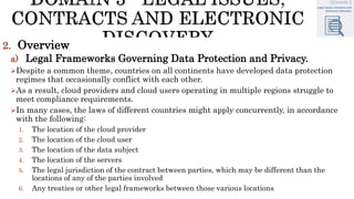 2. Overview
a) Legal Frameworks Governing Data Protection and Privacy.
Despite a common theme, countries on all continents have developed data protection
regimes that occasionally conflict with each other.
As a result, cloud providers and cloud users operating in multiple regions struggle to
meet compliance requirements.
In many cases, the laws of different countries might apply concurrently, in accordance
with the following:
1. The location of the cloud provider
2. The location of the cloud user
3. The location of the data subject
4. The location of the servers
5. The legal jurisdiction of the contract between parties, which may be different than the
locations of any of the parties involved
6. Any treaties or other legal frameworks between those various locations
 
