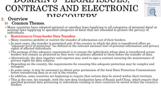 2. Overview
b) Common Themes.
Many countries have adopted national or omnibus laws (applying to all categories of personal data) or
sectoral laws (applying to specified categories of data) that are intended to protect the privacy of
individuals.
2. Restrictions to Cross-border Data Transfers
Many countries prohibit or restrict the transfer of information out of their borders.
In most cases, the transfer is permitted only if the country to which the data is transferred offers an
“adequate level of protection” (as defined in the relevant national law) of personal information and privacy
rights of affected individuals.
The purpose of this adequacy requirement is to ensure the individuals whose data is transferred across
borders will remain as protected as they were via policies afforded to them before the transfer of data.
Alternatively, the data importer and exporter may need to sign a contract ensuring the maintenance of
privacy rights for data subjects.
Depending on the country, the requirements for ensuring this adequate protection may be complex and
stringent.
In some cases, it may be necessary to obtain prior permission of the local Data Protection Commissioner
before transferring data in or out of the country.
In addition, some countries are beginning to require that certain data be stored within their territory.
This is the case, for example, with the new data localization laws of Russia and China, which require that
specified personal data pertaining to individuals residing in their countries be stored within the country’s
borders.
 