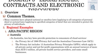 2. Overview
b) Common Themes.
Many countries have adopted national or omnibus laws (applying to all categories of personal
data) or sectoral laws (applying to specified categories of data) that are intended to protect the
privacy of individuals.
3. Regional Examples
i. ASIA PACIFIC REGION
a) Australia
In Australia, two key laws provide protection to consumers of cloud services:
1. the Privacy Act of 1988 (Privacy Act) and the Australian Consumer Law (ACL).
2. The Privacy Act includes 13 Australian Privacy Principles (APPs), which apply to
all private sector and not-for-profit organizations with an annual turnover of more
than AUD 3 million, all private health service providers, and some small
businesses.
 