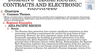 2. Overview
b) Common Themes.
Many countries have adopted national or omnibus laws (applying to all categories of personal
data) or sectoral laws (applying to specified categories of data) that are intended to protect the
privacy of individuals.
3. Regional Examples
i. ASIA PACIFIC REGION
b) Russia
1. The Russian data protection laws contain significant restrictions on data
processing, including a requirement for consent for most forms of data
processing. However, the most important aspect of the Russian legal
framework regarding the handling of personal information is its data
localization law. Since September 2015, companies are required to store
personal data of Russian citizens within Russia. Roskomnadzor, the Russian
Data Protection regulator, has commenced enforcement of the law and has
already blocked access to one foreign social network, which did not have a
physical presence in Russia, but operated a Russian language version of its
website.
 
