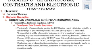2. Overview
b) Common Themes.
3. Regional Examples
ii. EUROPEAN UNION AND EUROPEAN ECONOMIC AREA
1. General Data Protection Regulation (GDPR)
e) Cross-border Data Transfer Restrictions
 The transfer of personal data outside the EU/EEA to a country that does not offer a
similar range of protection of personal data and privacy rights is prohibited.
To prove that it will be offering the “adequate level of protection” required, a
company may use one of several methods, such as executing Standard Contractual
Clauses (SCC), signing up to the EU-US Privacy Shield, obtaining certification of
Binding Corporate Rules (BCRs), or complying with an approved industry Code of
Conduct or approved certification mechanism. In rare cases, the transfer might be
effected with the explicit, informed, consent of the data subject, or if other
exceptions apply.
 