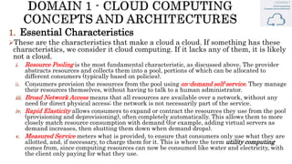 1. Essential Characteristics
These are the characteristics that make a cloud a cloud. If something has these
characteristics, we consider it cloud computing. If it lacks any of them, it is likely
not a cloud.
i. Resource Pooling is the most fundamental characteristic, as discussed above. The provider
abstracts resources and collects them into a pool, portions of which can be allocated to
different consumers (typically based on policies).
ii. Consumers provision the resources from the pool using on-demand self-service. They manage
their resources themselves, without having to talk to a human administrator.
iii. Broad Network Access means that all resources are available over a network, without any
need for direct physical access; the network is not necessarily part of the service.
iv. Rapid Elasticity allows consumers to expand or contract the resources they use from the pool
(provisioning and deprovisioning), often completely automatically. This allows them to more
closely match resource consumption with demand (for example, adding virtual servers as
demand increases, then shutting them down when demand drops).
v. Measured Service meters what is provided, to ensure that consumers only use what they are
allotted, and, if necessary, to charge them for it. This is where the term utility computing
comes from, since computing resources can now be consumed like water and electricity, with
the client only paying for what they use.
 