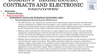 2. Overview
b) Common Themes.
3. Regional Examples
ii. EUROPEAN UNION AND EUROPEAN ECONOMIC AREA
2. Network Information Security Directive (NIS Directive)
 The NIS Directive also requires that member state’s national laws impose network and information
security requirements on digital service providers, such as online market places (e.g., e-commerce
platforms), cloud computing services; and online search engines. Digital service providers based outside
the EU that provide services within the EU fall under the scope of the NIS Directive.
 Member state’s national laws will also have to require digital service providers to identify and take
appropriate and proportionate technical and organizational measures to manage risks posed to the
security of network and information systems they use, such as incident handling, business continuity
management, monitoring, auditing and testing, and compliance with international standards.
 Member State’s national laws will have to require digital service providers to take measures to prevent
and minimize the impact of incidents. They will be required to notify the competent authorities or
agencies, without undue delay, of any incident having a substantial impact on the provision of a service,
including sufficient information to enable the competent authority or agency to determine the
significance of any cross-border impact. Where an operator of essential services relies on a third party
digital service provider for a service that is essential, the operator will be required to notify any
significant impact on the continuity of the essential services due to an incident affecting the digital
service provider.
 