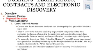 2. Overview
b) Common Themes.
3. Regional Examples
iii. THE AMERICAS
1. Central and South America
 Central and South American countries also are adopting data protection laws at a
rapid pace.
 Each of these laws includes a security requirement and places on the data
custodian the burden of ensuring the protection and security of personal data
wherever the data are located, and especially when transferring to a third party.
 For example, Argentina, Chile, Colombia, Mexico, Peru and Uruguay have passed
data protection laws inspired mainly by the European directive 95/46/EC, and may
include references to the APEC Privacy Framework.
 The federal data protection law of Mexico includes security breach disclosure
provisions.
 