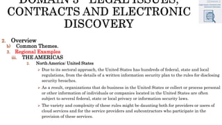 2. Overview
b) Common Themes.
3. Regional Examples
iii. THE AMERICAS
2. North America: United States
 Due to its sectoral approach, the United States has hundreds of federal, state and local
regulations, from the details of a written information security plan to the rules for disclosing
security breaches.
 As a result, organizations that do business in the United States or collect or process personal
or other information of individuals or companies located in the United States are often
subject to several federal, state or local privacy or information security laws.
 The variety and complexity of these rules might be daunting both for providers or users of
cloud services and for the service providers and subcontractors who participate in the
provision of these services.
 