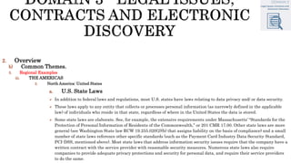 2. Overview
b) Common Themes.
3. Regional Examples
iii. THE AMERICAS
2. North America: United States
a. U.S. State Laws
 In addition to federal laws and regulations, most U.S. states have laws relating to data privacy and/ or data security.
 These laws apply to any entity that collects or processes personal information (as narrowly defined in the applicable
law) of individuals who reside in that state, regardless of where in the United States the data is stored.
 Some state laws are elaborate. See, for example, the extensive requirements under Massachusetts’ “Standards for the
Protection of Personal Information of Residents of the Commonwealth,” or 201 CMR 17.00. Other state laws are more
general (see Washington State law RCW 19.255.020(2)(b) that assigns liability on the basis of compliance) and a small
number of state laws reference other specific standards (such as the Payment Card Industry Data Security Standard,
PCI-DSS, mentioned above). Most state laws that address information security issues require that the company have a
written contract with the service provider with reasonable security measures. Numerous state laws also require
companies to provide adequate privacy protections and security for personal data, and require their service providers
to do the same.
 