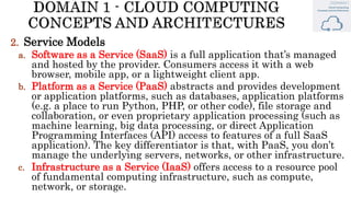 2. Service Models
a. Software as a Service (SaaS) is a full application that’s managed
and hosted by the provider. Consumers access it with a web
browser, mobile app, or a lightweight client app.
b. Platform as a Service (PaaS) abstracts and provides development
or application platforms, such as databases, application platforms
(e.g. a place to run Python, PHP, or other code), file storage and
collaboration, or even proprietary application processing (such as
machine learning, big data processing, or direct Application
Programming Interfaces (API) access to features of a full SaaS
application). The key differentiator is that, with PaaS, you don’t
manage the underlying servers, networks, or other infrastructure.
c. Infrastructure as a Service (IaaS) offers access to a resource pool
of fundamental computing infrastructure, such as compute,
network, or storage.
 