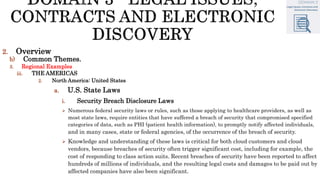 2. Overview
b) Common Themes.
3. Regional Examples
iii. THE AMERICAS
2. North America: United States
a. U.S. State Laws
i. Security Breach Disclosure Laws
 Numerous federal security laws or rules, such as those applying to healthcare providers, as well as
most state laws, require entities that have suffered a breach of security that compromised specified
categories of data, such as PHI (patient health information), to promptly notify affected individuals,
and in many cases, state or federal agencies, of the occurrence of the breach of security.
 Knowledge and understanding of these laws is critical for both cloud customers and cloud
vendors, because breaches of security often trigger significant cost, including for example, the
cost of responding to class action suits. Recent breaches of security have been reported to affect
hundreds of millions of individuals, and the resulting legal costs and damages to be paid out by
affected companies have also been significant.
 