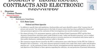 2. Overview
b) Common Themes.
3. Regional Examples
iii. THE AMERICAS
2. North America: United States
a. U.S. State Laws
ii. Federal and State Agencies
 In addition to specific laws and regulations, cloud providers and users should be aware of the “common law of
privacy and security,” the nickname given to the body of consent orders that have been published by federal and
state government agencies at the conclusion of their investigations into security incidents and events.
 For almost 20 years, U.S. government agencies, such as the Federal Trade Commission (FTC) and the State
Attorneys General have used their power under Federal or state “unfair and deceptive practices” acts to conduct
enforcement actions against companies whose privacy or security practices are inconsistent with claims made in
their public disclosures, making their practices unfair or deceptive.
 The numerous consent decrees issued by the FTC in enforcement cases under Section 5 of the FTC Act: Unfair or
Deceptive Acts or Practices— or by state attorneys general in similar cases under their states’ unfair and deceptive
practices act— at the conclusion of many of these security investigations provide important guidance on the views
and objectives of the Federal or State agencies regarding the collection, use and protection of personal information.
 