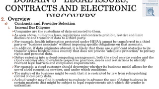 2. Overview
c) Contracts and Provider Selection
i. Internal Due Diligence
Companies are the custodians of data entrusted to them.
As seen above, numerous laws, regulations and contracts prohibit, restrict and limit
disclosure and transfer of data to a third party.
For example, health information protected under HIPAA cannot be transferred to a third
party or “business associate” without imposing specific obligations on that associate.
In addition, if data originates abroad, it is likely that there are significant obstacles to its
transfer across borders into a country that does not provide “adequate protection” to privacy
rights and personal data.
Before entering into a cloud computing arrangement, both the cloud service vendor and the
cloud customer should evaluate respective practices, needs and restrictions to identify
relevant legal barriers and compliance requirements.
For example, a cloud customer should determine whether its business model allows for the
use of cloud computing services, and under which conditions.
The nature of its business might be such that it is restricted by law from relinquishing
control of company data.
A cloud vendor may find it prudent to evaluate in advance the cost of doing business in
certain markets that might be subject to legal requirements with which the vendor is
unfamiliar.
 