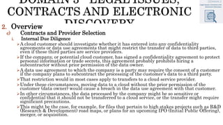 2. Overview
c) Contracts and Provider Selection
i. Internal Due Diligence
A cloud customer should investigate whether it has entered into any confidentiality
agreements or data use agreements that might restrict the transfer of data to third parties,
even if these third parties are service providers.
If the company, or potential cloud customer, has signed a confidentiality agreement to protect
personal information or trade secrets, this agreement probably prohibits hiring a
subcontractor without prior permission of the data owner.
A data use agreement to which the company is a party may require the consent of a customer
if the company plans to subcontract the processing of the customer’s data to a third party.
That restriction would in most cases apply to transfers to a cloud service provider.
Under these circumstances, moving data to a cloud without the prior permission of the
customer (data owner) would cause a breach in the data use agreement with that customer.
In other circumstances, the data processed by the company might be so sensitive or
confidential that it should not be transferred to a cloud service, or the transfer might require
significant precautions.
This might be the case, for example, for files that pertain to high stakes projects such as R&D
(Research & Development) road maps, or plans for an upcoming IPO (Initial Public Offering),
merger, or acquisition.
 