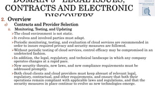 2. Overview
c) Contracts and Provider Selection
ii. Monitoring, Testing, and Updating
The cloud environment is not static.
It evolves and involved parties must adapt.
Periodic monitoring, testing, and evaluation of cloud services are recommended in
order to insure required privacy and security measures are followed.
Without periodic testing of cloud services, control efficacy may be compromised in an
undetected fashion.
In addition, the legal, regulatory, and technical landscape in which any company
operates changes at a rapid pace.
New security threats, new laws, and new compliance requirements must be
addressed promptly.
Both cloud clients and cloud providers must keep abreast of relevant legal,
regulatory, contractual, and other requirements, and ensure that both their
operations remain compliant with applicable laws and regulations, and that the
security measures in place continue to evolve as new technologies emerge.
 