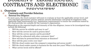 2. Overview
c) Contracts and Provider Selection
iii. External Due Diligence
In most cases, the cloud customer will want to evaluate at least the applicable service level, end-
user and legal agreements; privacy policies; security disclosures; and proof of compliance with
applicable legal requirements (e.g., registration requirements) to ensure the conditions stated by
the cloud provider are suitable for the customer’s organization.
Depending on the expected depth and intensity of the due diligence, issues to be investigated may
include the following:
1. Will the service be reliable and easy to use?
2. How will the servers be used to process data?
3. How will the service operate and be provided?
4. Will data be collocated with other customers’ data?
5. How will data be protected from intrusion or disasters?
6. How will the price evolve over time?
7. Will the cloud vendor meet the company’s computing and access needs?
8. Will the cloud vendor remain in business for the next few years? What is its financial profile?
9. What service levels will be offered?
 