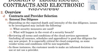 2. Overview
c) Contracts and Provider Selection
iii. External Due Diligence
Depending on the expected depth and intensity of the due diligence, issues
to be investigated may include the following:
10. What security measures are used?
11. What will happen in the event of a security breach?
Reviewing all terms and conditions of the cloud services agreement
(including all annexes, schedules and appendices) is good due diligence for
any new project. It is especially critical for cloud computing, as some
vendor terms and conditions will be non-negotiable.
In those instances, the customer needs to make an informed decision to
use or not use a provider.
 