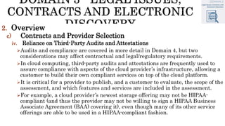 2. Overview
c) Contracts and Provider Selection
iv. Reliance on Third-Party Audits and Attestations
Audits and compliance are covered in more detail in Domain 4, but two
considerations may affect contractual and legal/regulatory requirements.
In cloud computing, third-party audits and attestations are frequently used to
assure compliance with aspects of the cloud provider’s infrastructure, allowing a
customer to build their own compliant services on top of the cloud platform.
It is critical for a provider to publish, and a customer to evaluate, the scope of the
assessment, and which features and services are included in the assessment.
For example, a cloud provider’s newest storage offering may not be HIPAA-
compliant (and thus the provider may not be willing to sign a HIPAA Business
Associate Agreement (BAA) covering it), even though many of its other service
offerings are able to be used in a HIPAA-compliant fashion.
 