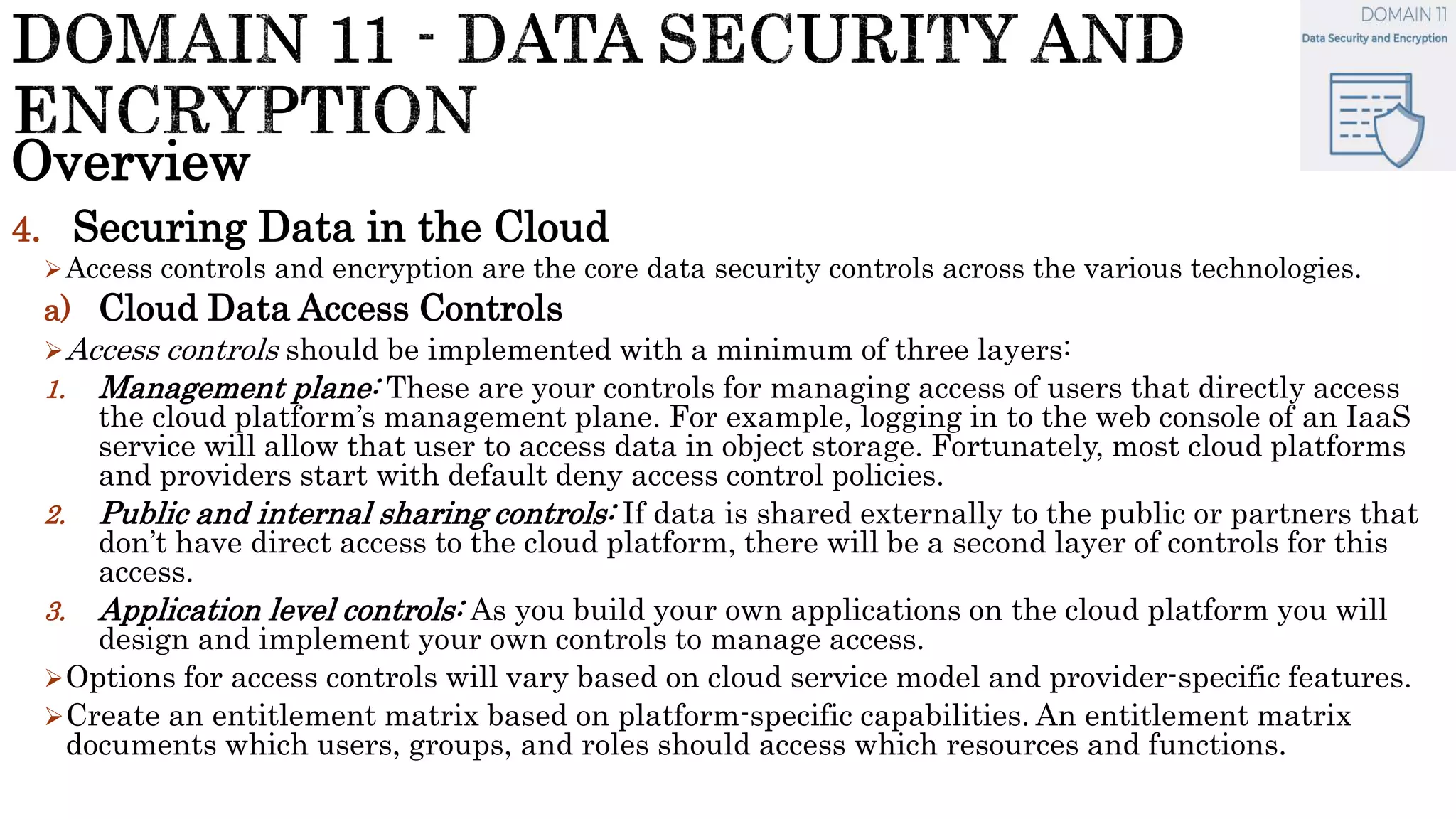 Overview
4. Securing Data in the Cloud
Access controls and encryption are the core data security controls across the various technologies.
a) Cloud Data Access Controls
Access controls should be implemented with a minimum of three layers:
1. Management plane: These are your controls for managing access of users that directly access
the cloud platform’s management plane. For example, logging in to the web console of an IaaS
service will allow that user to access data in object storage. Fortunately, most cloud platforms
and providers start with default deny access control policies.
2. Public and internal sharing controls: If data is shared externally to the public or partners that
don’t have direct access to the cloud platform, there will be a second layer of controls for this
access.
3. Application level controls: As you build your own applications on the cloud platform you will
design and implement your own controls to manage access.
Options for access controls will vary based on cloud service model and provider-specific features.
Create an entitlement matrix based on platform-specific capabilities. An entitlement matrix
documents which users, groups, and roles should access which resources and functions.
 