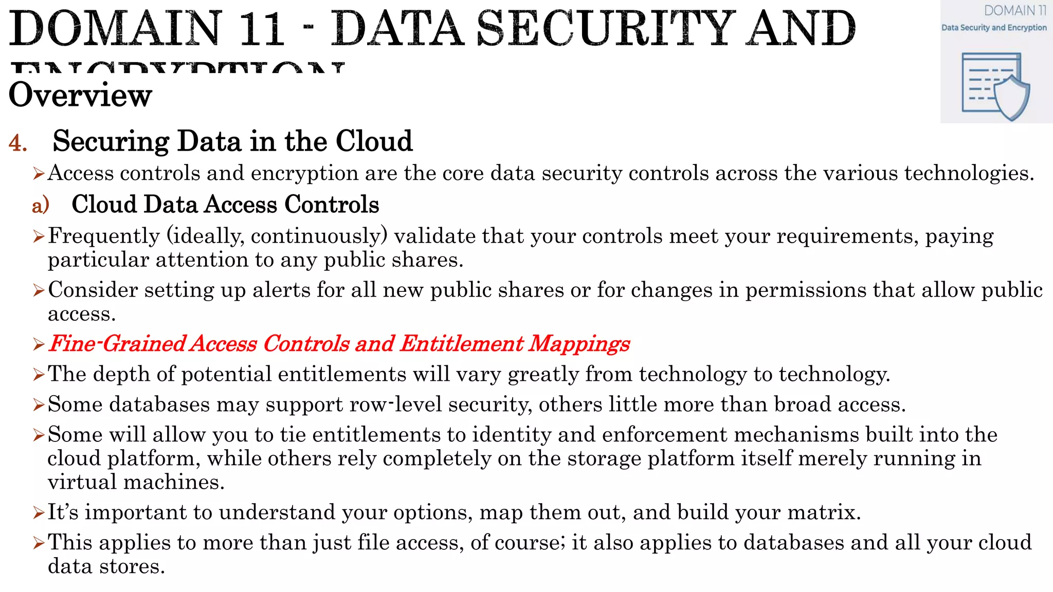 Overview
4. Securing Data in the Cloud
Access controls and encryption are the core data security controls across the various technologies.
a) Cloud Data Access Controls
Frequently (ideally, continuously) validate that your controls meet your requirements, paying
particular attention to any public shares.
Consider setting up alerts for all new public shares or for changes in permissions that allow public
access.
Fine-Grained Access Controls and Entitlement Mappings
The depth of potential entitlements will vary greatly from technology to technology.
Some databases may support row-level security, others little more than broad access.
Some will allow you to tie entitlements to identity and enforcement mechanisms built into the
cloud platform, while others rely completely on the storage platform itself merely running in
virtual machines.
It’s important to understand your options, map them out, and build your matrix.
This applies to more than just file access, of course; it also applies to databases and all your cloud
data stores.
 