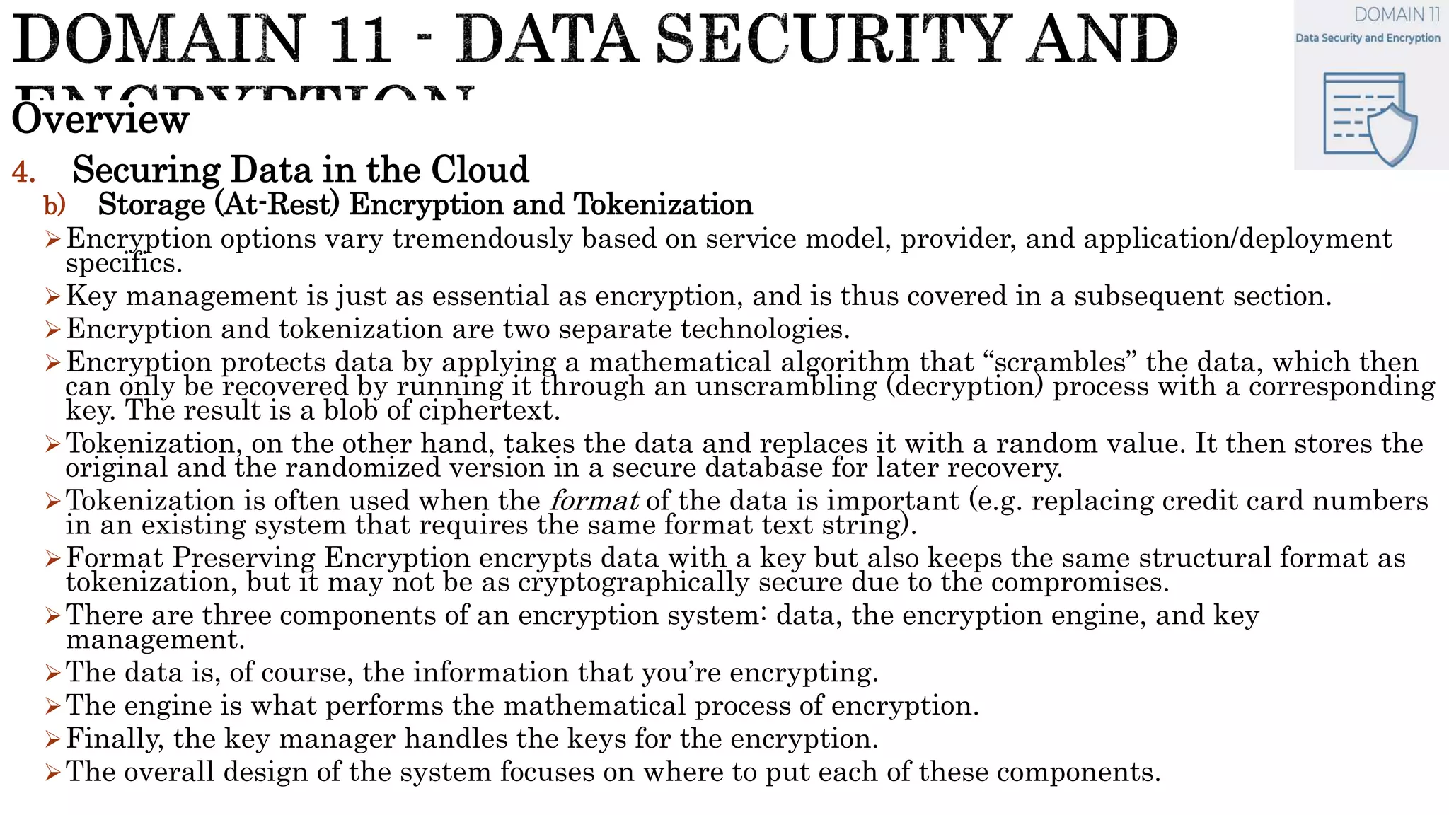 Overview
4. Securing Data in the Cloud
b) Storage (At-Rest) Encryption and Tokenization
Encryption options vary tremendously based on service model, provider, and application/deployment
specifics.
Key management is just as essential as encryption, and is thus covered in a subsequent section.
Encryption and tokenization are two separate technologies.
Encryption protects data by applying a mathematical algorithm that “scrambles” the data, which then
can only be recovered by running it through an unscrambling (decryption) process with a corresponding
key. The result is a blob of ciphertext.
Tokenization, on the other hand, takes the data and replaces it with a random value. It then stores the
original and the randomized version in a secure database for later recovery.
Tokenization is often used when the format of the data is important (e.g. replacing credit card numbers
in an existing system that requires the same format text string).
Format Preserving Encryption encrypts data with a key but also keeps the same structural format as
tokenization, but it may not be as cryptographically secure due to the compromises.
There are three components of an encryption system: data, the encryption engine, and key
management.
The data is, of course, the information that you’re encrypting.
The engine is what performs the mathematical process of encryption.
Finally, the key manager handles the keys for the encryption.
The overall design of the system focuses on where to put each of these components.
 