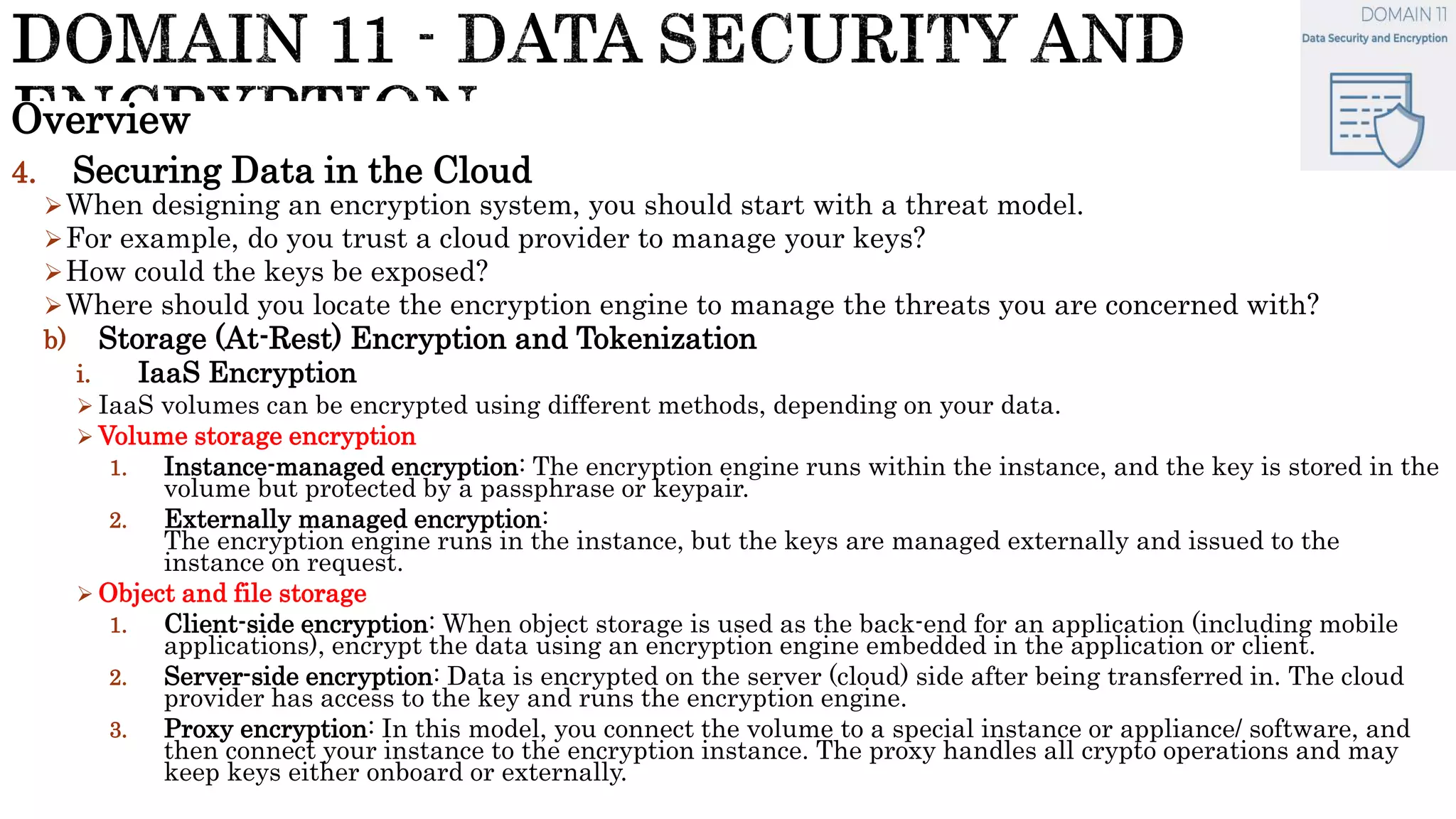 Overview
4. Securing Data in the Cloud
When designing an encryption system, you should start with a threat model.
For example, do you trust a cloud provider to manage your keys?
How could the keys be exposed?
Where should you locate the encryption engine to manage the threats you are concerned with?
b) Storage (At-Rest) Encryption and Tokenization
i. IaaS Encryption
 IaaS volumes can be encrypted using different methods, depending on your data.
 Volume storage encryption
1. Instance-managed encryption: The encryption engine runs within the instance, and the key is stored in the
volume but protected by a passphrase or keypair.
2. Externally managed encryption:
The encryption engine runs in the instance, but the keys are managed externally and issued to the
instance on request.
 Object and file storage
1. Client-side encryption: When object storage is used as the back-end for an application (including mobile
applications), encrypt the data using an encryption engine embedded in the application or client.
2. Server-side encryption: Data is encrypted on the server (cloud) side after being transferred in. The cloud
provider has access to the key and runs the encryption engine.
3. Proxy encryption: In this model, you connect the volume to a special instance or appliance/ software, and
then connect your instance to the encryption instance. The proxy handles all crypto operations and may
keep keys either onboard or externally.
 