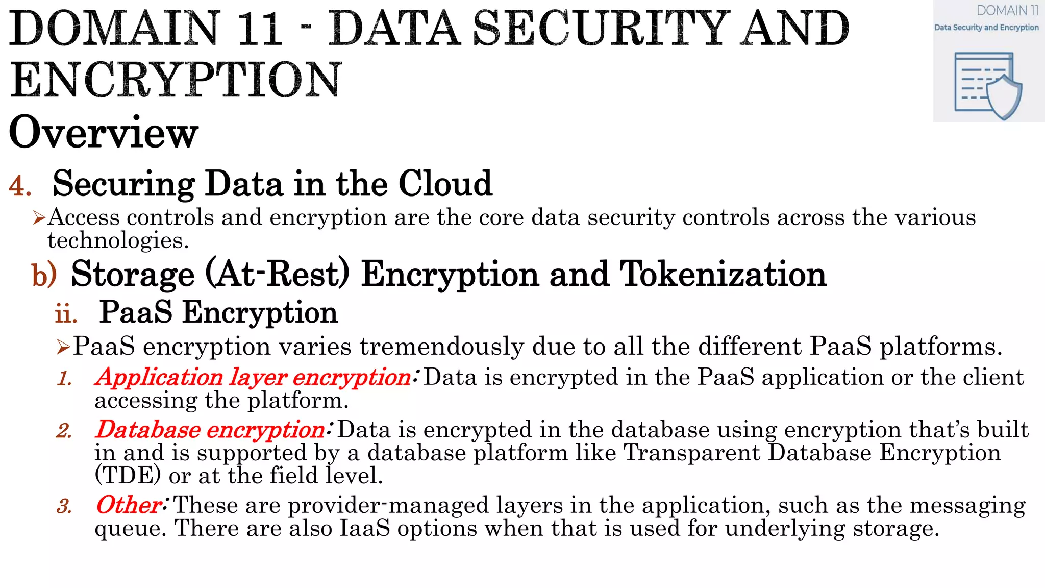Overview
4. Securing Data in the Cloud
Access controls and encryption are the core data security controls across the various
technologies.
b) Storage (At-Rest) Encryption and Tokenization
ii. PaaS Encryption
PaaS encryption varies tremendously due to all the different PaaS platforms.
1. Application layer encryption: Data is encrypted in the PaaS application or the client
accessing the platform.
2. Database encryption: Data is encrypted in the database using encryption that’s built
in and is supported by a database platform like Transparent Database Encryption
(TDE) or at the field level.
3. Other: These are provider-managed layers in the application, such as the messaging
queue. There are also IaaS options when that is used for underlying storage.
 