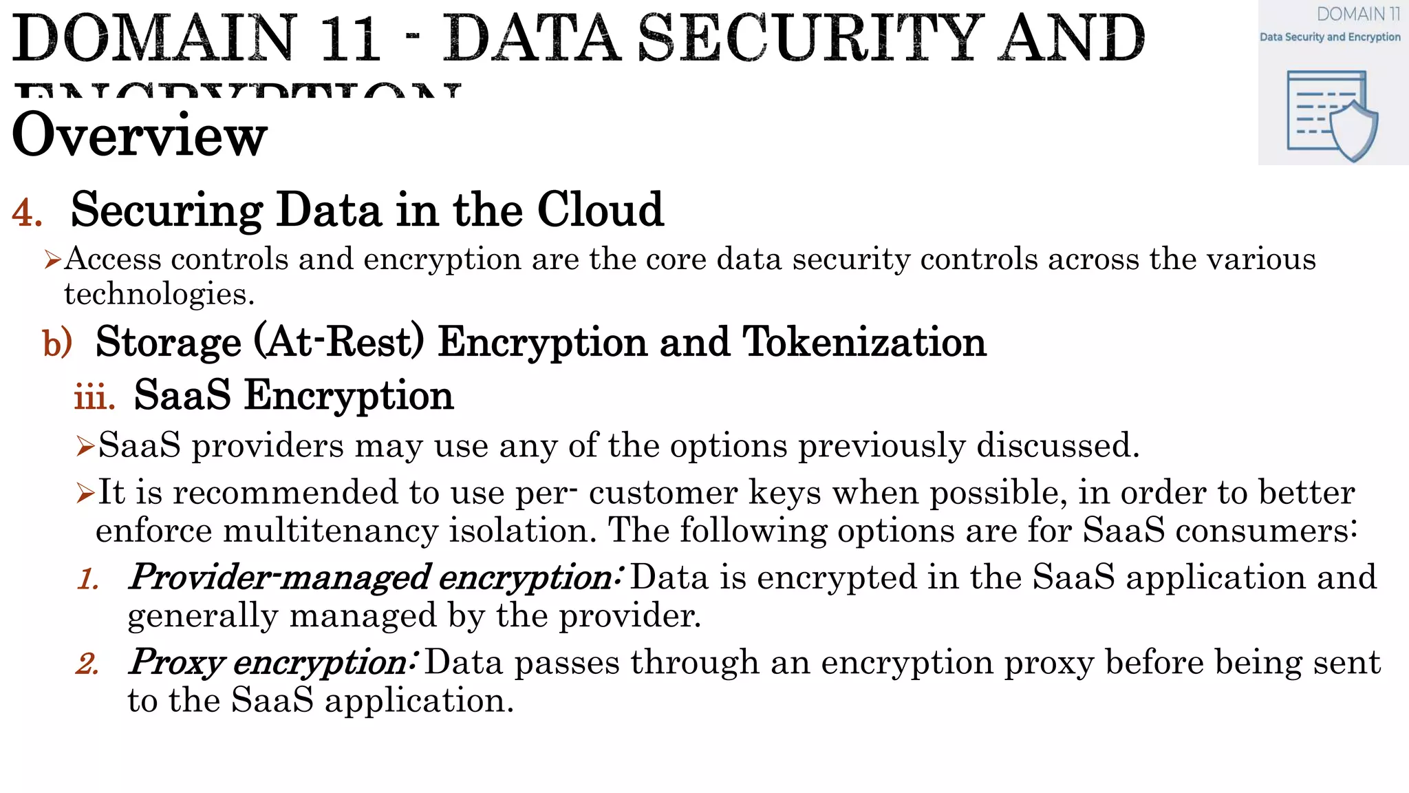 Overview
4. Securing Data in the Cloud
Access controls and encryption are the core data security controls across the various
technologies.
b) Storage (At-Rest) Encryption and Tokenization
iii. SaaS Encryption
SaaS providers may use any of the options previously discussed.
It is recommended to use per- customer keys when possible, in order to better
enforce multitenancy isolation. The following options are for SaaS consumers:
1. Provider-managed encryption: Data is encrypted in the SaaS application and
generally managed by the provider.
2. Proxy encryption: Data passes through an encryption proxy before being sent
to the SaaS application.
 