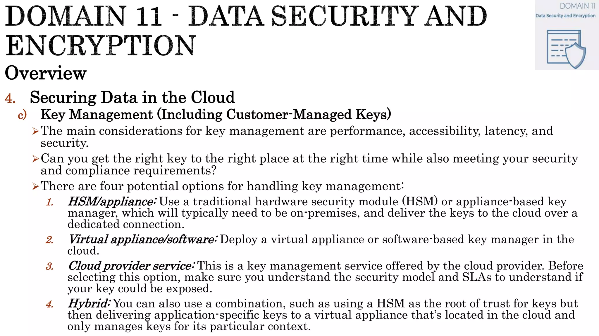 Overview
4. Securing Data in the Cloud
c) Key Management (Including Customer-Managed Keys)
The main considerations for key management are performance, accessibility, latency, and
security.
Can you get the right key to the right place at the right time while also meeting your security
and compliance requirements?
There are four potential options for handling key management:
1. HSM/appliance: Use a traditional hardware security module (HSM) or appliance-based key
manager, which will typically need to be on-premises, and deliver the keys to the cloud over a
dedicated connection.
2. Virtual appliance/software: Deploy a virtual appliance or software-based key manager in the
cloud.
3. Cloud provider service: This is a key management service offered by the cloud provider. Before
selecting this option, make sure you understand the security model and SLAs to understand if
your key could be exposed.
4. Hybrid: You can also use a combination, such as using a HSM as the root of trust for keys but
then delivering application-specific keys to a virtual appliance that’s located in the cloud and
only manages keys for its particular context.
 