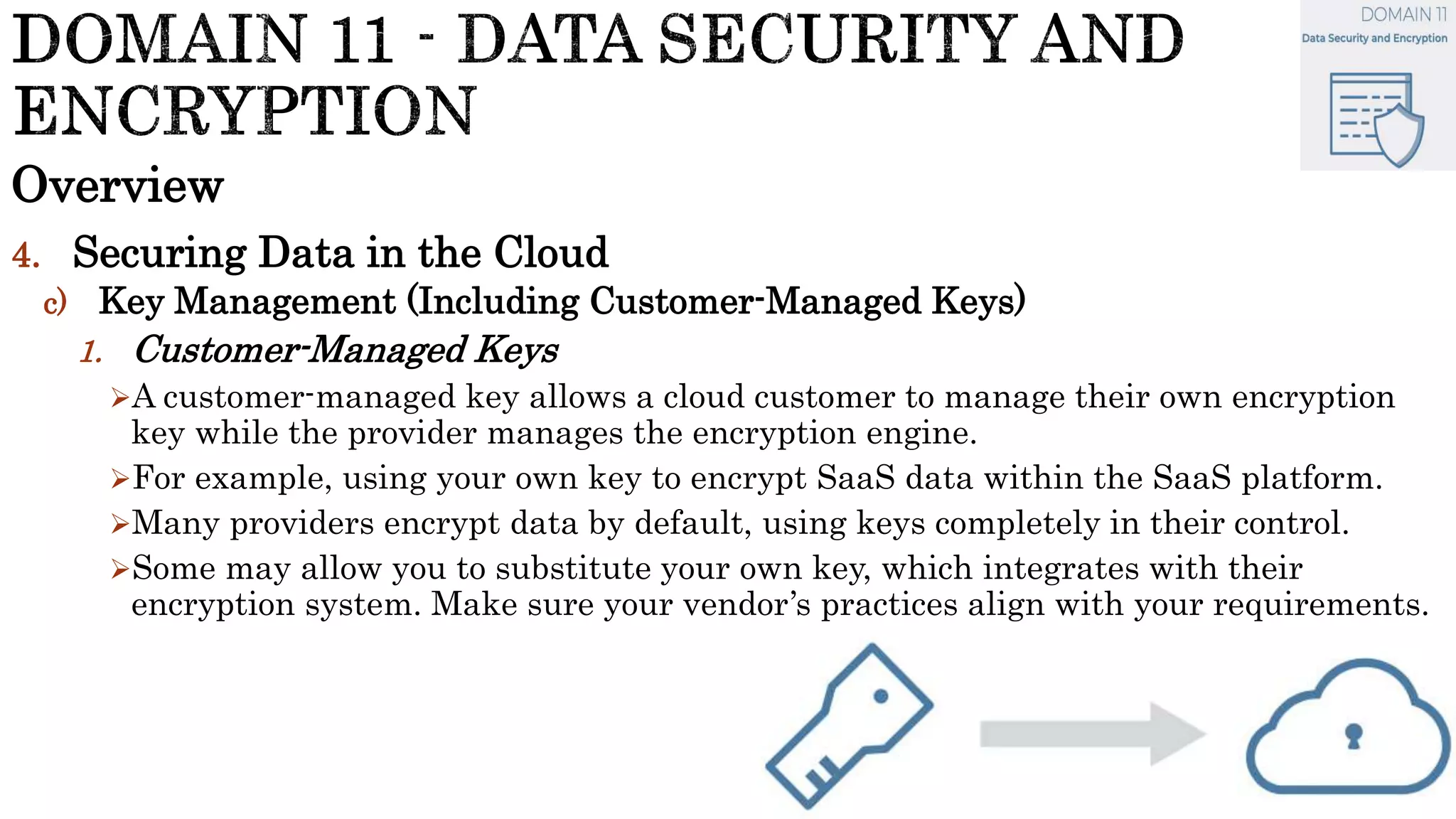 Overview
4. Securing Data in the Cloud
c) Key Management (Including Customer-Managed Keys)
1. Customer-Managed Keys
A customer-managed key allows a cloud customer to manage their own encryption
key while the provider manages the encryption engine.
For example, using your own key to encrypt SaaS data within the SaaS platform.
Many providers encrypt data by default, using keys completely in their control.
Some may allow you to substitute your own key, which integrates with their
encryption system. Make sure your vendor’s practices align with your requirements.
 
