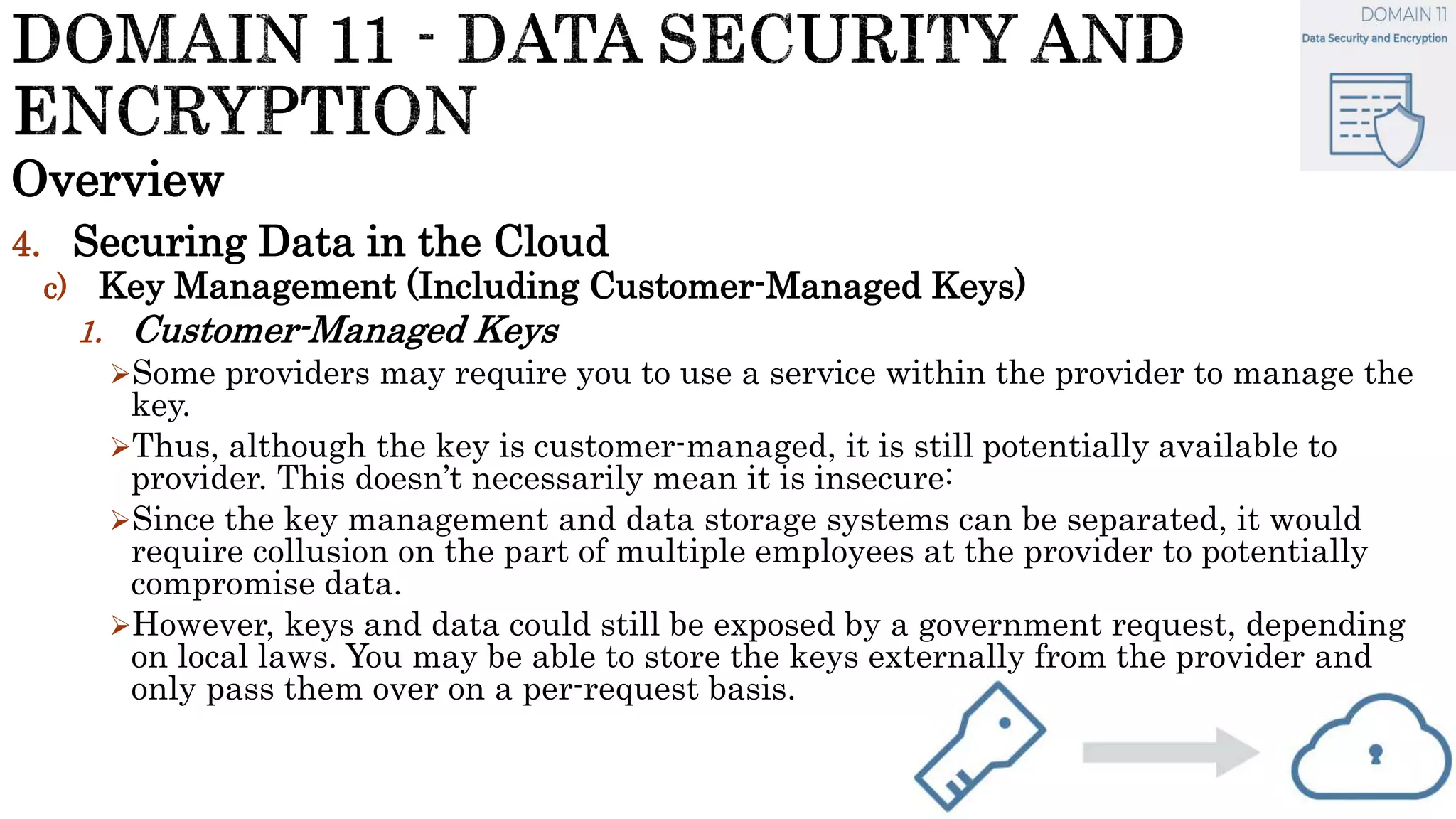 Overview
4. Securing Data in the Cloud
c) Key Management (Including Customer-Managed Keys)
1. Customer-Managed Keys
Some providers may require you to use a service within the provider to manage the
key.
Thus, although the key is customer-managed, it is still potentially available to
provider. This doesn’t necessarily mean it is insecure:
Since the key management and data storage systems can be separated, it would
require collusion on the part of multiple employees at the provider to potentially
compromise data.
However, keys and data could still be exposed by a government request, depending
on local laws. You may be able to store the keys externally from the provider and
only pass them over on a per-request basis.
 