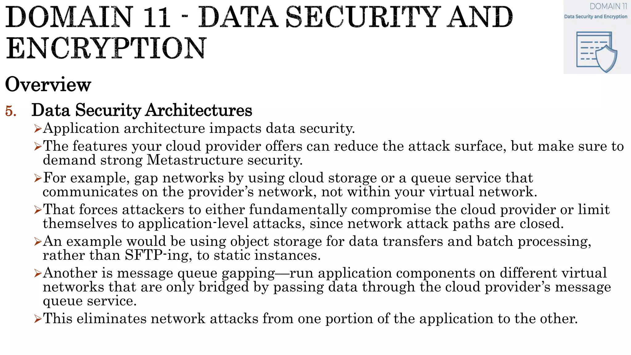 Overview
5. Data Security Architectures
Application architecture impacts data security.
The features your cloud provider offers can reduce the attack surface, but make sure to
demand strong Metastructure security.
For example, gap networks by using cloud storage or a queue service that
communicates on the provider’s network, not within your virtual network.
That forces attackers to either fundamentally compromise the cloud provider or limit
themselves to application-level attacks, since network attack paths are closed.
An example would be using object storage for data transfers and batch processing,
rather than SFTP-ing, to static instances.
Another is message queue gapping—run application components on different virtual
networks that are only bridged by passing data through the cloud provider’s message
queue service.
This eliminates network attacks from one portion of the application to the other.
 