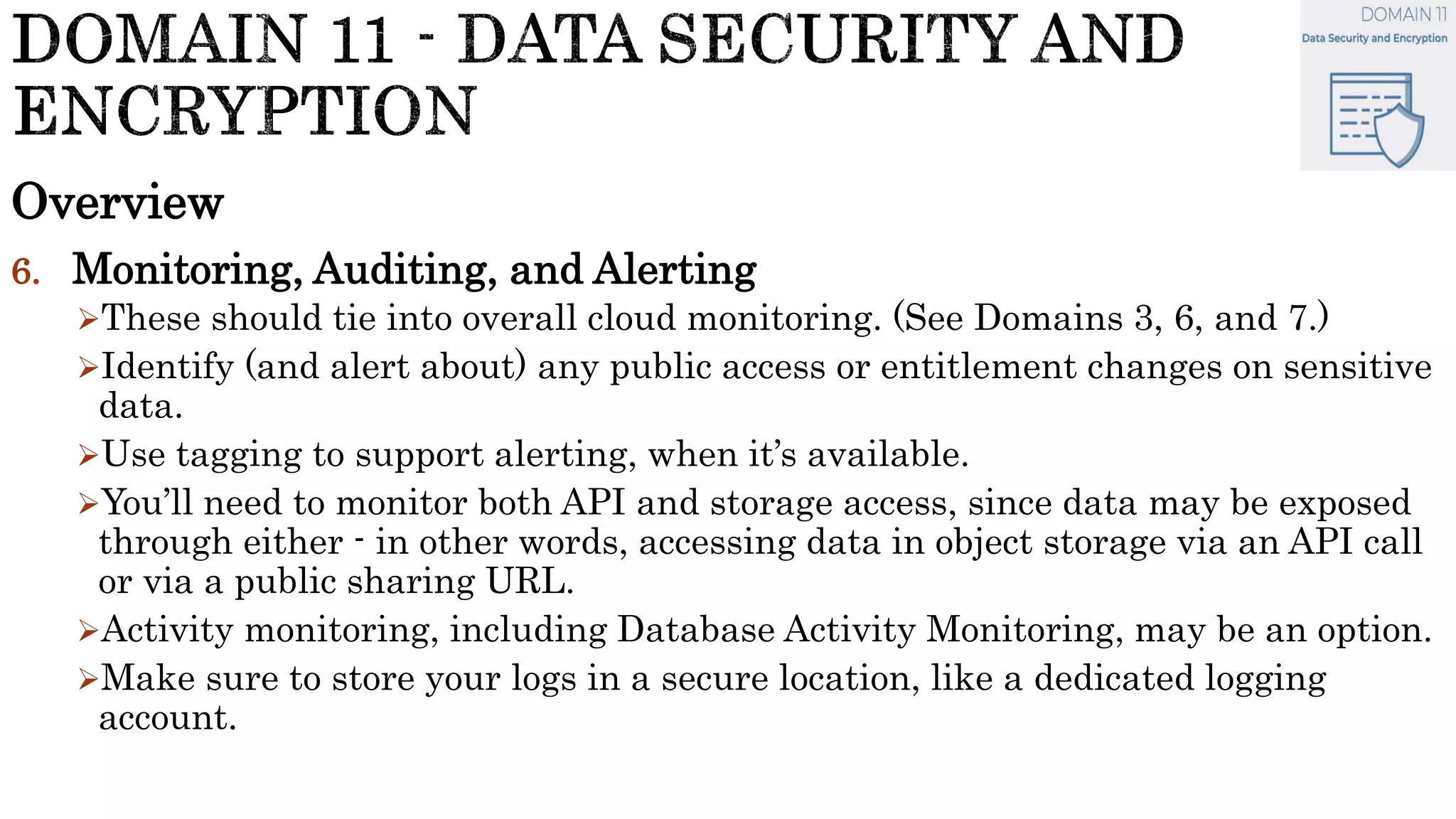 Overview
6. Monitoring, Auditing, and Alerting
These should tie into overall cloud monitoring. (See Domains 3, 6, and 7.)
Identify (and alert about) any public access or entitlement changes on sensitive
data.
Use tagging to support alerting, when it’s available.
You’ll need to monitor both API and storage access, since data may be exposed
through either - in other words, accessing data in object storage via an API call
or via a public sharing URL.
Activity monitoring, including Database Activity Monitoring, may be an option.
Make sure to store your logs in a secure location, like a dedicated logging
account.
 