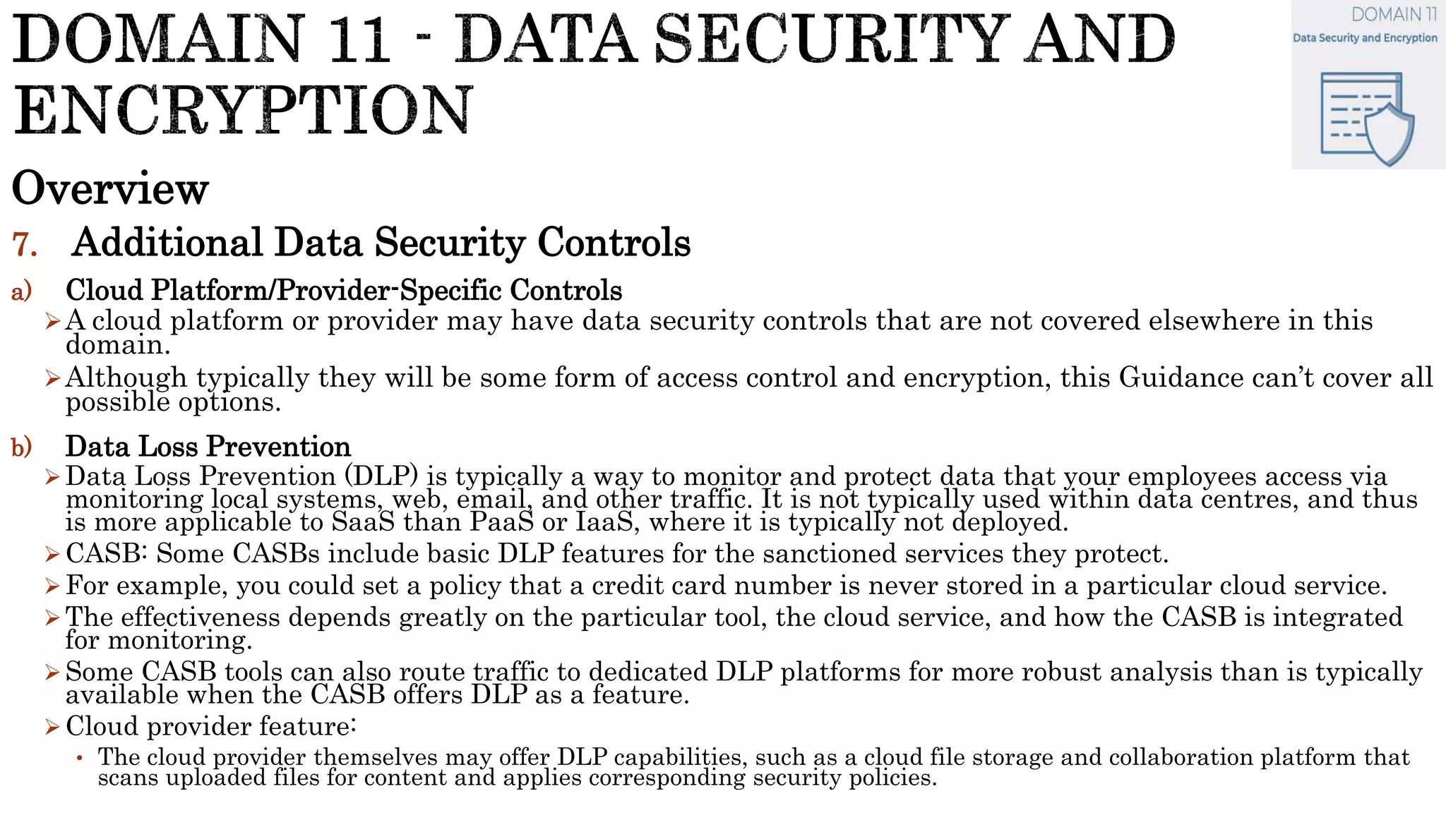 Overview
7. Additional Data Security Controls
a) Cloud Platform/Provider-Specific Controls
A cloud platform or provider may have data security controls that are not covered elsewhere in this
domain.
Although typically they will be some form of access control and encryption, this Guidance can’t cover all
possible options.
b) Data Loss Prevention
Data Loss Prevention (DLP) is typically a way to monitor and protect data that your employees access via
monitoring local systems, web, email, and other traffic. It is not typically used within data centres, and thus
is more applicable to SaaS than PaaS or IaaS, where it is typically not deployed.
CASB: Some CASBs include basic DLP features for the sanctioned services they protect.
For example, you could set a policy that a credit card number is never stored in a particular cloud service.
The effectiveness depends greatly on the particular tool, the cloud service, and how the CASB is integrated
for monitoring.
Some CASB tools can also route traffic to dedicated DLP platforms for more robust analysis than is typically
available when the CASB offers DLP as a feature.
Cloud provider feature:
• The cloud provider themselves may offer DLP capabilities, such as a cloud file storage and collaboration platform that
scans uploaded files for content and applies corresponding security policies.
 