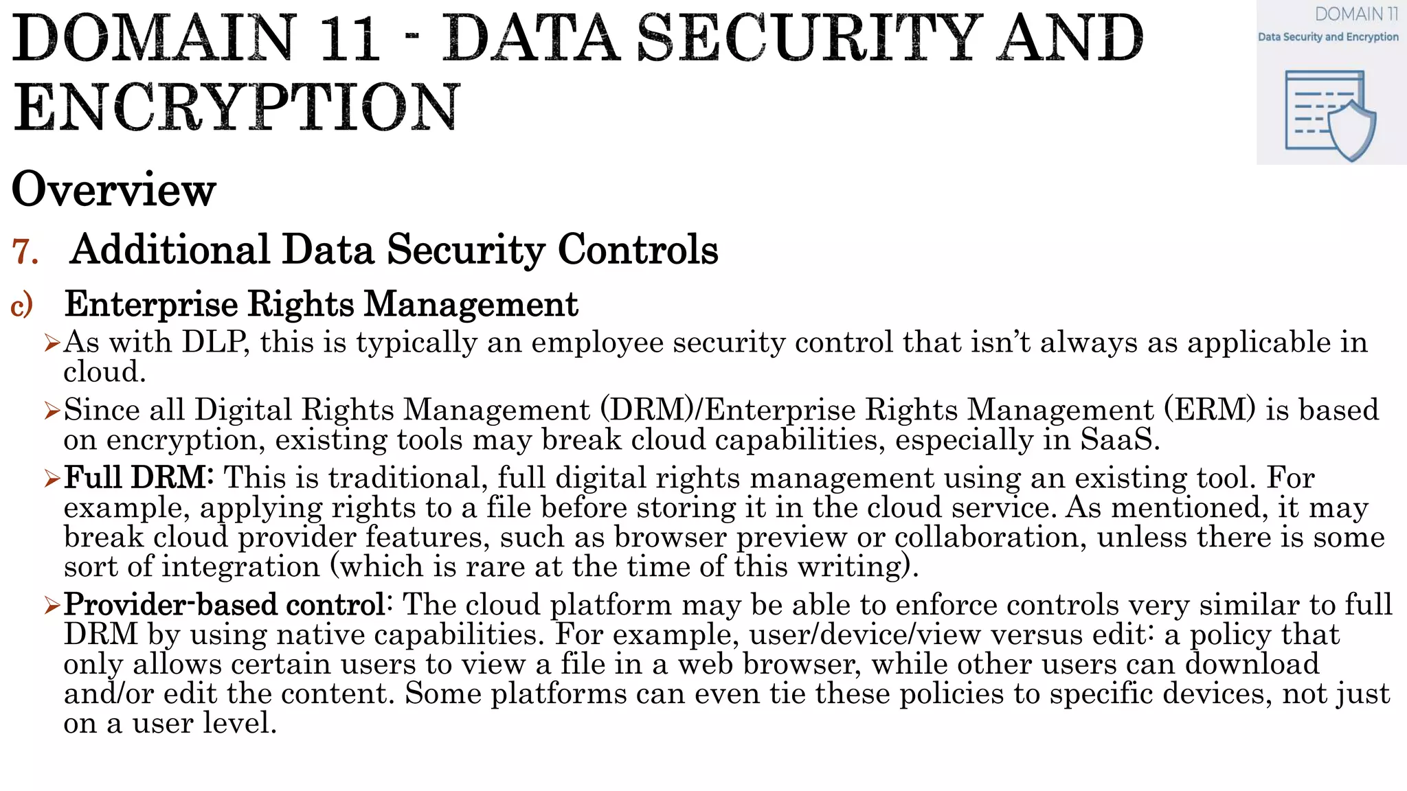Overview
7. Additional Data Security Controls
c) Enterprise Rights Management
As with DLP, this is typically an employee security control that isn’t always as applicable in
cloud.
Since all Digital Rights Management (DRM)/Enterprise Rights Management (ERM) is based
on encryption, existing tools may break cloud capabilities, especially in SaaS.
Full DRM: This is traditional, full digital rights management using an existing tool. For
example, applying rights to a file before storing it in the cloud service. As mentioned, it may
break cloud provider features, such as browser preview or collaboration, unless there is some
sort of integration (which is rare at the time of this writing).
Provider-based control: The cloud platform may be able to enforce controls very similar to full
DRM by using native capabilities. For example, user/device/view versus edit: a policy that
only allows certain users to view a file in a web browser, while other users can download
and/or edit the content. Some platforms can even tie these policies to specific devices, not just
on a user level.
 