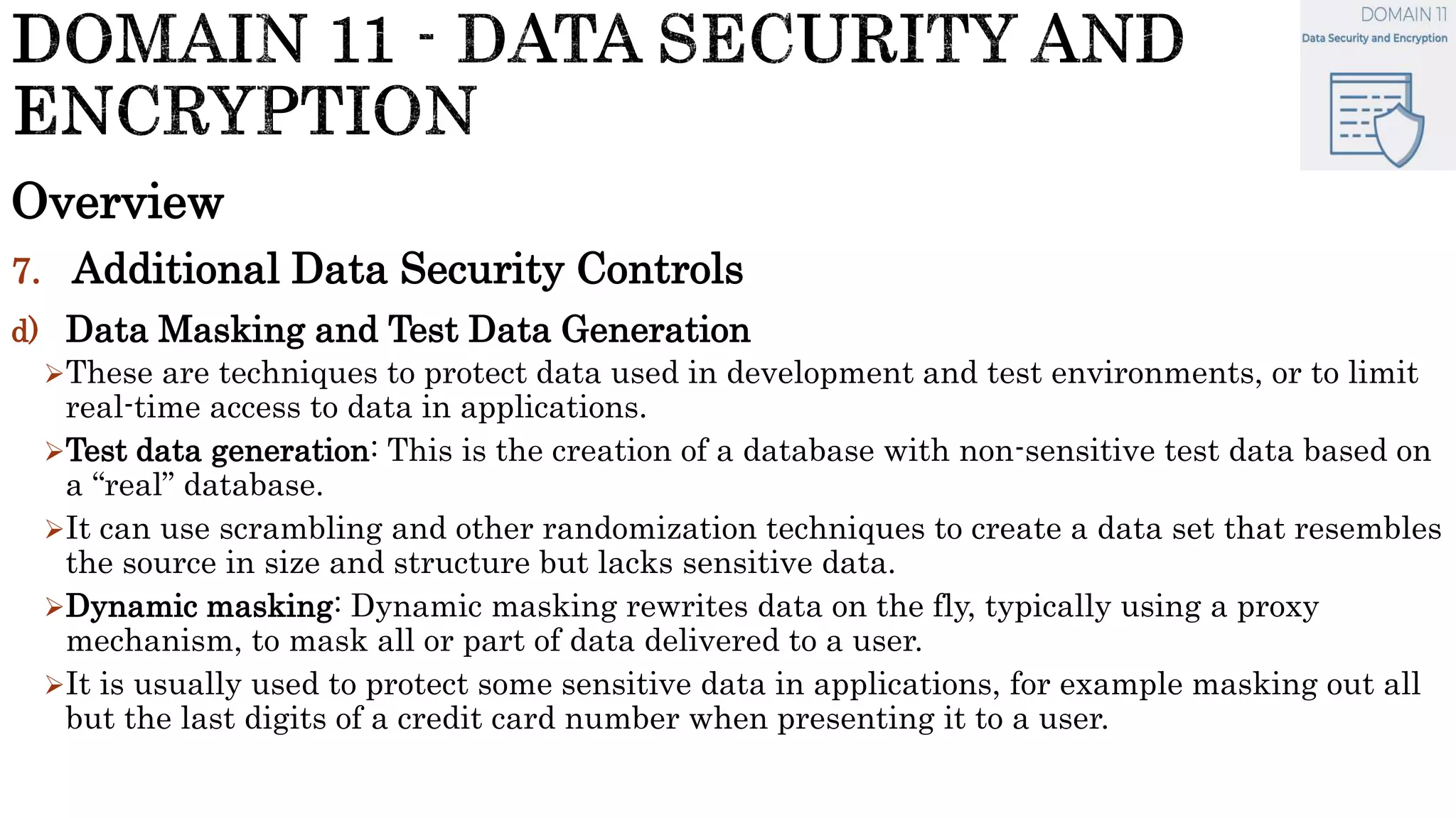 Overview
7. Additional Data Security Controls
d) Data Masking and Test Data Generation
These are techniques to protect data used in development and test environments, or to limit
real-time access to data in applications.
Test data generation: This is the creation of a database with non-sensitive test data based on
a “real” database.
It can use scrambling and other randomization techniques to create a data set that resembles
the source in size and structure but lacks sensitive data.
Dynamic masking: Dynamic masking rewrites data on the fly, typically using a proxy
mechanism, to mask all or part of data delivered to a user.
It is usually used to protect some sensitive data in applications, for example masking out all
but the last digits of a credit card number when presenting it to a user.
 