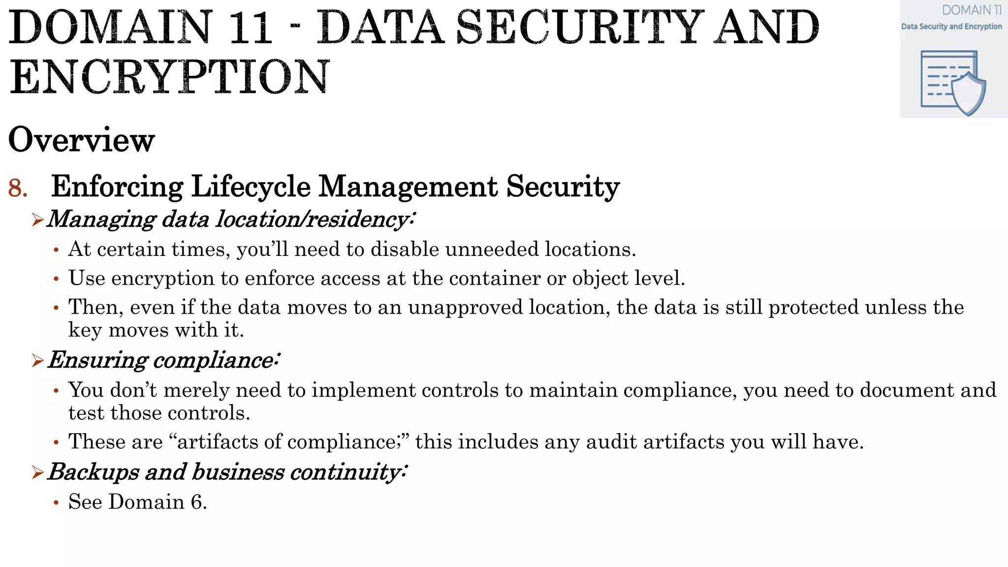 Overview
8. Enforcing Lifecycle Management Security
Managing data location/residency:
• At certain times, you’ll need to disable unneeded locations.
• Use encryption to enforce access at the container or object level.
• Then, even if the data moves to an unapproved location, the data is still protected unless the
key moves with it.
Ensuring compliance:
• You don’t merely need to implement controls to maintain compliance, you need to document and
test those controls.
• These are “artifacts of compliance;” this includes any audit artifacts you will have.
Backups and business continuity:
• See Domain 6.
 