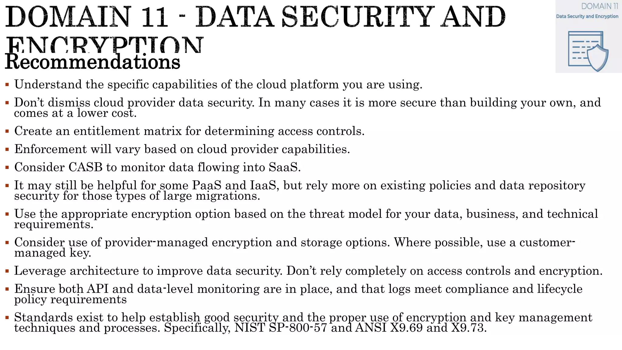 Recommendations
 Understand the specific capabilities of the cloud platform you are using.
 Don’t dismiss cloud provider data security. In many cases it is more secure than building your own, and
comes at a lower cost.
 Create an entitlement matrix for determining access controls.
 Enforcement will vary based on cloud provider capabilities.
 Consider CASB to monitor data flowing into SaaS.
 It may still be helpful for some PaaS and IaaS, but rely more on existing policies and data repository
security for those types of large migrations.
 Use the appropriate encryption option based on the threat model for your data, business, and technical
requirements.
 Consider use of provider-managed encryption and storage options. Where possible, use a customer-
managed key.
 Leverage architecture to improve data security. Don’t rely completely on access controls and encryption.
 Ensure both API and data-level monitoring are in place, and that logs meet compliance and lifecycle
policy requirements
 Standards exist to help establish good security and the proper use of encryption and key management
techniques and processes. Specifically, NIST SP-800-57 and ANSI X9.69 and X9.73.
 