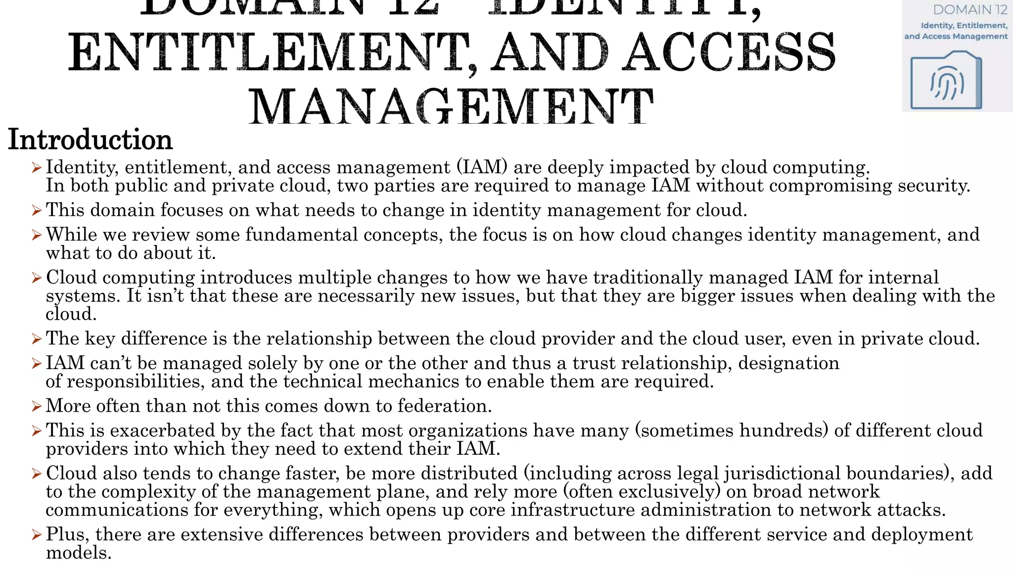 Introduction
Identity, entitlement, and access management (IAM) are deeply impacted by cloud computing.
In both public and private cloud, two parties are required to manage IAM without compromising security.
This domain focuses on what needs to change in identity management for cloud.
While we review some fundamental concepts, the focus is on how cloud changes identity management, and
what to do about it.
Cloud computing introduces multiple changes to how we have traditionally managed IAM for internal
systems. It isn’t that these are necessarily new issues, but that they are bigger issues when dealing with the
cloud.
The key difference is the relationship between the cloud provider and the cloud user, even in private cloud.
IAM can’t be managed solely by one or the other and thus a trust relationship, designation
of responsibilities, and the technical mechanics to enable them are required.
More often than not this comes down to federation.
This is exacerbated by the fact that most organizations have many (sometimes hundreds) of different cloud
providers into which they need to extend their IAM.
Cloud also tends to change faster, be more distributed (including across legal jurisdictional boundaries), add
to the complexity of the management plane, and rely more (often exclusively) on broad network
communications for everything, which opens up core infrastructure administration to network attacks.
Plus, there are extensive differences between providers and between the different service and deployment
models.
 