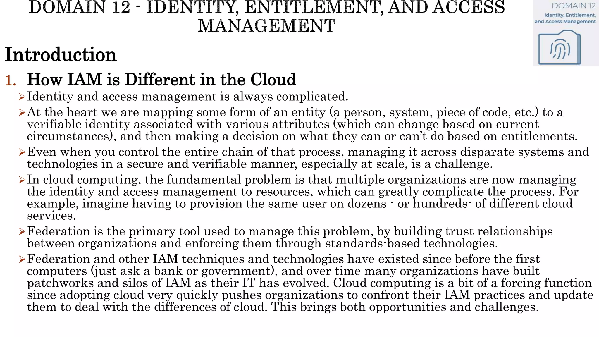 Introduction
1. How IAM is Different in the Cloud
Identity and access management is always complicated.
At the heart we are mapping some form of an entity (a person, system, piece of code, etc.) to a
verifiable identity associated with various attributes (which can change based on current
circumstances), and then making a decision on what they can or can’t do based on entitlements.
Even when you control the entire chain of that process, managing it across disparate systems and
technologies in a secure and verifiable manner, especially at scale, is a challenge.
In cloud computing, the fundamental problem is that multiple organizations are now managing
the identity and access management to resources, which can greatly complicate the process. For
example, imagine having to provision the same user on dozens - or hundreds- of different cloud
services.
Federation is the primary tool used to manage this problem, by building trust relationships
between organizations and enforcing them through standards-based technologies.
Federation and other IAM techniques and technologies have existed since before the first
computers (just ask a bank or government), and over time many organizations have built
patchworks and silos of IAM as their IT has evolved. Cloud computing is a bit of a forcing function
since adopting cloud very quickly pushes organizations to confront their IAM practices and update
them to deal with the differences of cloud. This brings both opportunities and challenges.
 