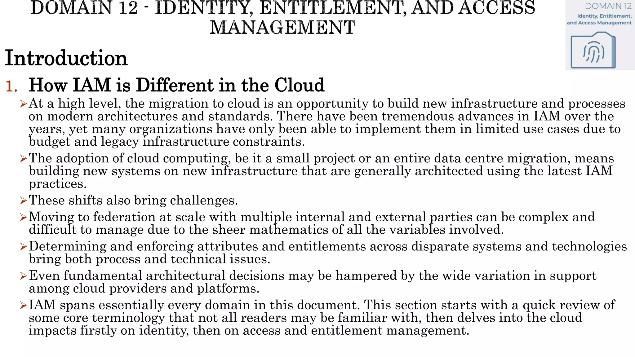 Introduction
1. How IAM is Different in the Cloud
At a high level, the migration to cloud is an opportunity to build new infrastructure and processes
on modern architectures and standards. There have been tremendous advances in IAM over the
years, yet many organizations have only been able to implement them in limited use cases due to
budget and legacy infrastructure constraints.
The adoption of cloud computing, be it a small project or an entire data centre migration, means
building new systems on new infrastructure that are generally architected using the latest IAM
practices.
These shifts also bring challenges.
Moving to federation at scale with multiple internal and external parties can be complex and
difficult to manage due to the sheer mathematics of all the variables involved.
Determining and enforcing attributes and entitlements across disparate systems and technologies
bring both process and technical issues.
Even fundamental architectural decisions may be hampered by the wide variation in support
among cloud providers and platforms.
IAM spans essentially every domain in this document. This section starts with a quick review of
some core terminology that not all readers may be familiar with, then delves into the cloud
impacts firstly on identity, then on access and entitlement management.
 