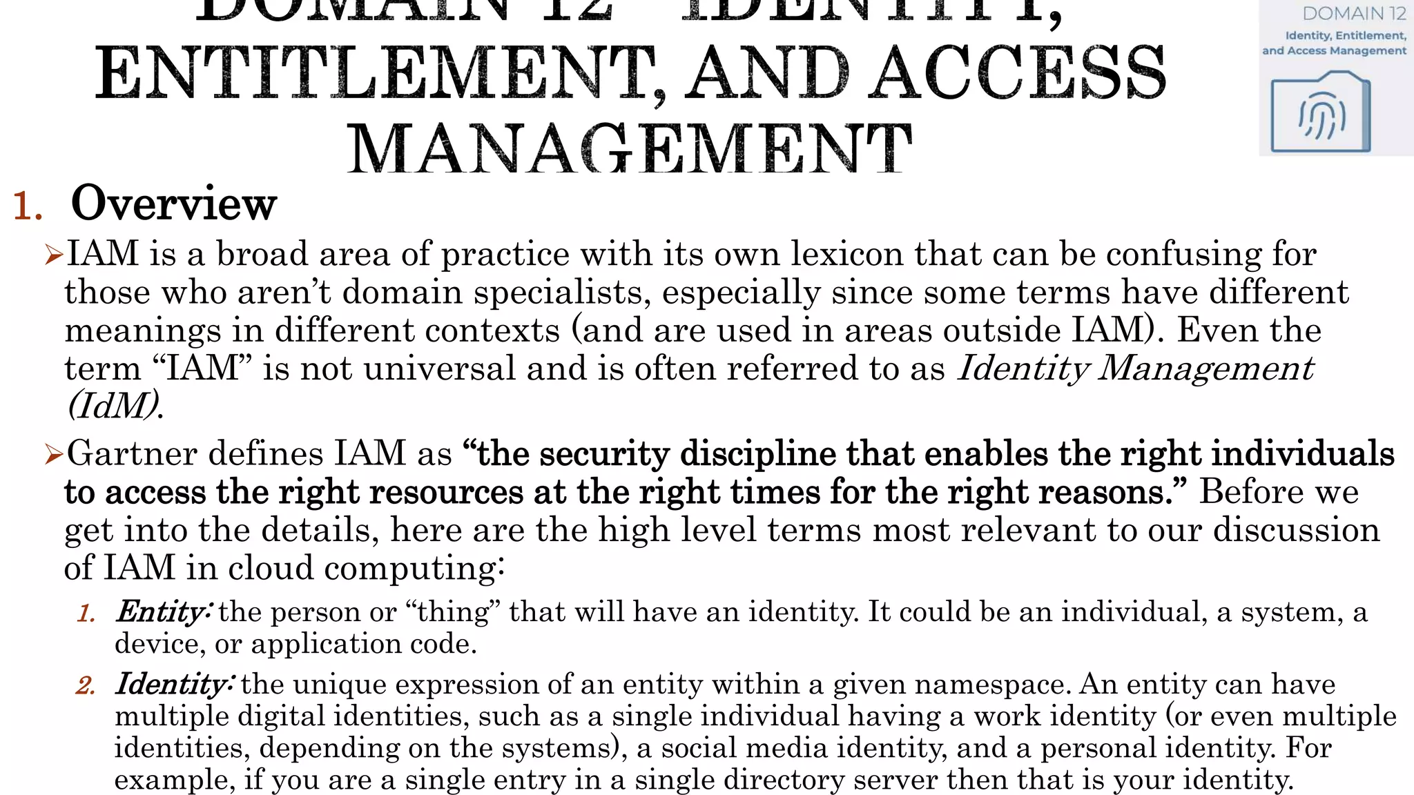 1. Overview
IAM is a broad area of practice with its own lexicon that can be confusing for
those who aren’t domain specialists, especially since some terms have different
meanings in different contexts (and are used in areas outside IAM). Even the
term “IAM” is not universal and is often referred to as Identity Management
(IdM).
Gartner defines IAM as “the security discipline that enables the right individuals
to access the right resources at the right times for the right reasons.” Before we
get into the details, here are the high level terms most relevant to our discussion
of IAM in cloud computing:
1. Entity: the person or “thing” that will have an identity. It could be an individual, a system, a
device, or application code.
2. Identity: the unique expression of an entity within a given namespace. An entity can have
multiple digital identities, such as a single individual having a work identity (or even multiple
identities, depending on the systems), a social media identity, and a personal identity. For
example, if you are a single entry in a single directory server then that is your identity.
 