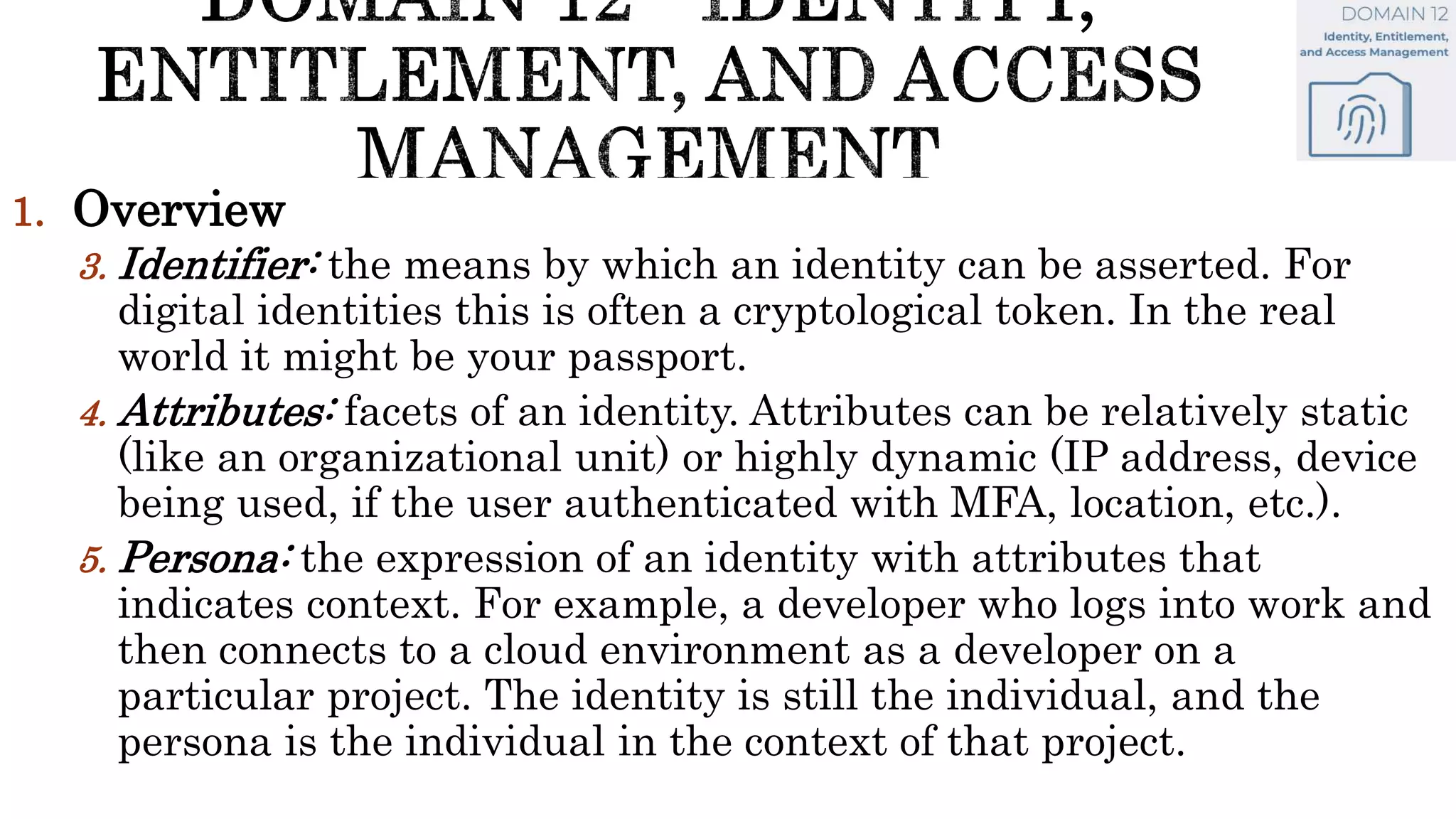 1. Overview
3. Identifier: the means by which an identity can be asserted. For
digital identities this is often a cryptological token. In the real
world it might be your passport.
4. Attributes: facets of an identity. Attributes can be relatively static
(like an organizational unit) or highly dynamic (IP address, device
being used, if the user authenticated with MFA, location, etc.).
5. Persona: the expression of an identity with attributes that
indicates context. For example, a developer who logs into work and
then connects to a cloud environment as a developer on a
particular project. The identity is still the individual, and the
persona is the individual in the context of that project.
 