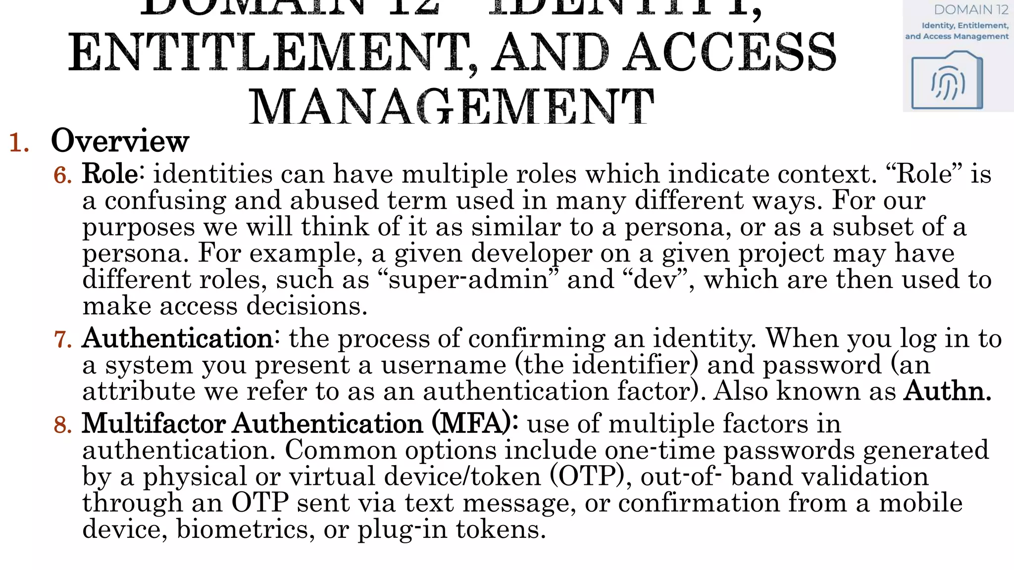 1. Overview
6. Role: identities can have multiple roles which indicate context. “Role” is
a confusing and abused term used in many different ways. For our
purposes we will think of it as similar to a persona, or as a subset of a
persona. For example, a given developer on a given project may have
different roles, such as “super-admin” and “dev”, which are then used to
make access decisions.
7. Authentication: the process of confirming an identity. When you log in to
a system you present a username (the identifier) and password (an
attribute we refer to as an authentication factor). Also known as Authn.
8. Multifactor Authentication (MFA): use of multiple factors in
authentication. Common options include one-time passwords generated
by a physical or virtual device/token (OTP), out-of- band validation
through an OTP sent via text message, or confirmation from a mobile
device, biometrics, or plug-in tokens.
 