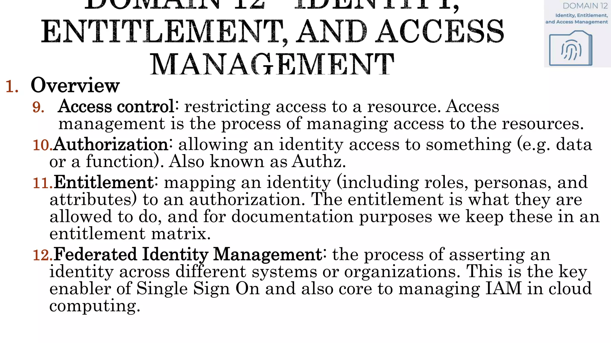 1. Overview
9. Access control: restricting access to a resource. Access
management is the process of managing access to the resources.
10.Authorization: allowing an identity access to something (e.g. data
or a function). Also known as Authz.
11.Entitlement: mapping an identity (including roles, personas, and
attributes) to an authorization. The entitlement is what they are
allowed to do, and for documentation purposes we keep these in an
entitlement matrix.
12.Federated Identity Management: the process of asserting an
identity across different systems or organizations. This is the key
enabler of Single Sign On and also core to managing IAM in cloud
computing.
 