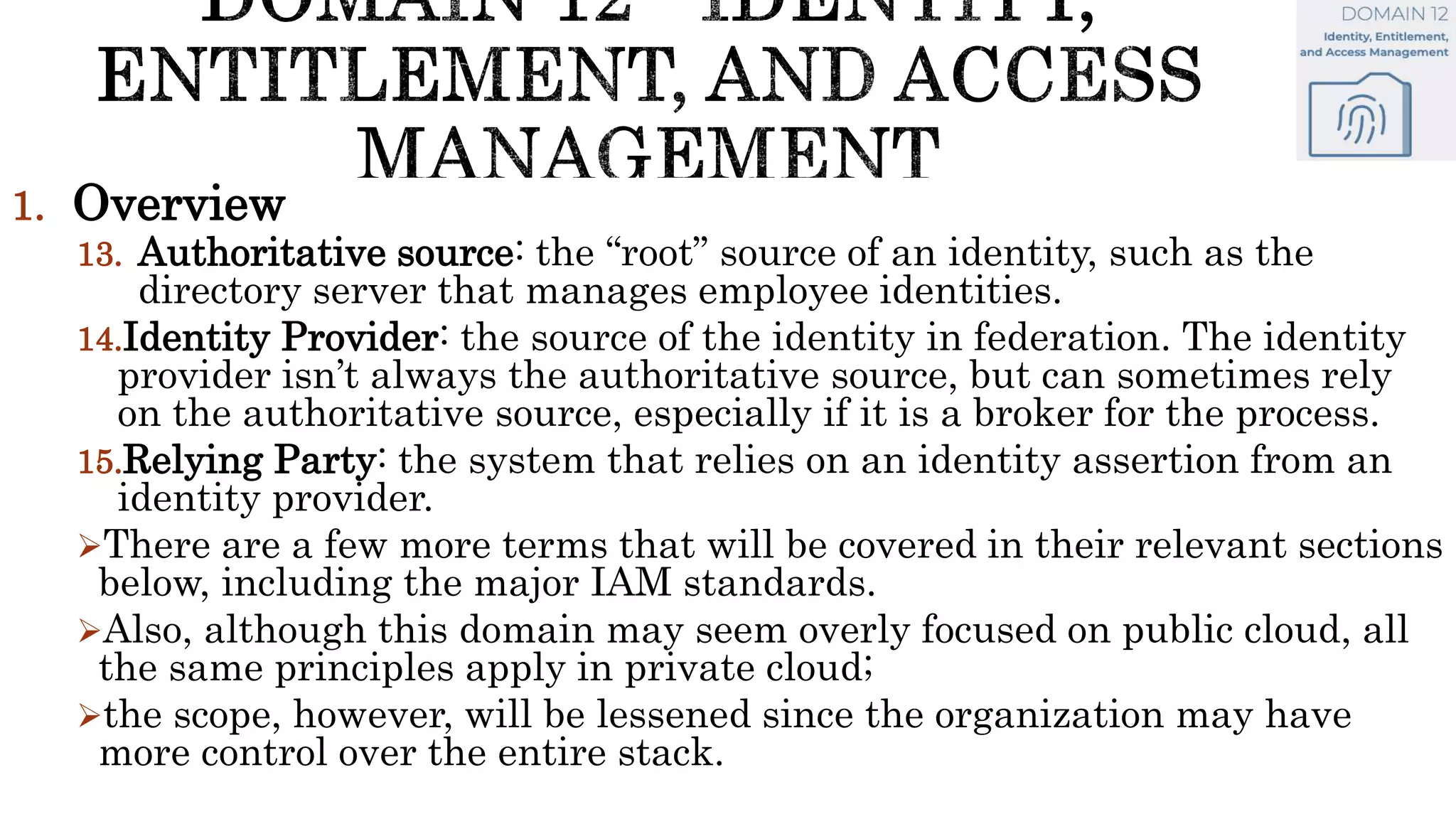 1. Overview
13. Authoritative source: the “root” source of an identity, such as the
directory server that manages employee identities.
14.Identity Provider: the source of the identity in federation. The identity
provider isn’t always the authoritative source, but can sometimes rely
on the authoritative source, especially if it is a broker for the process.
15.Relying Party: the system that relies on an identity assertion from an
identity provider.
There are a few more terms that will be covered in their relevant sections
below, including the major IAM standards.
Also, although this domain may seem overly focused on public cloud, all
the same principles apply in private cloud;
the scope, however, will be lessened since the organization may have
more control over the entire stack.
 