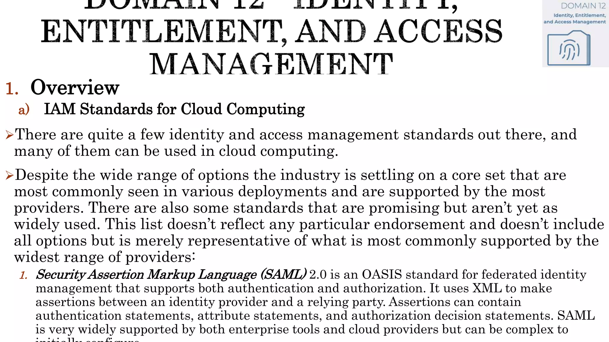 1. Overview
a) IAM Standards for Cloud Computing
There are quite a few identity and access management standards out there, and
many of them can be used in cloud computing.
Despite the wide range of options the industry is settling on a core set that are
most commonly seen in various deployments and are supported by the most
providers. There are also some standards that are promising but aren’t yet as
widely used. This list doesn’t reflect any particular endorsement and doesn’t include
all options but is merely representative of what is most commonly supported by the
widest range of providers:
1. Security Assertion Markup Language (SAML) 2.0 is an OASIS standard for federated identity
management that supports both authentication and authorization. It uses XML to make
assertions between an identity provider and a relying party. Assertions can contain
authentication statements, attribute statements, and authorization decision statements. SAML
is very widely supported by both enterprise tools and cloud providers but can be complex to
 