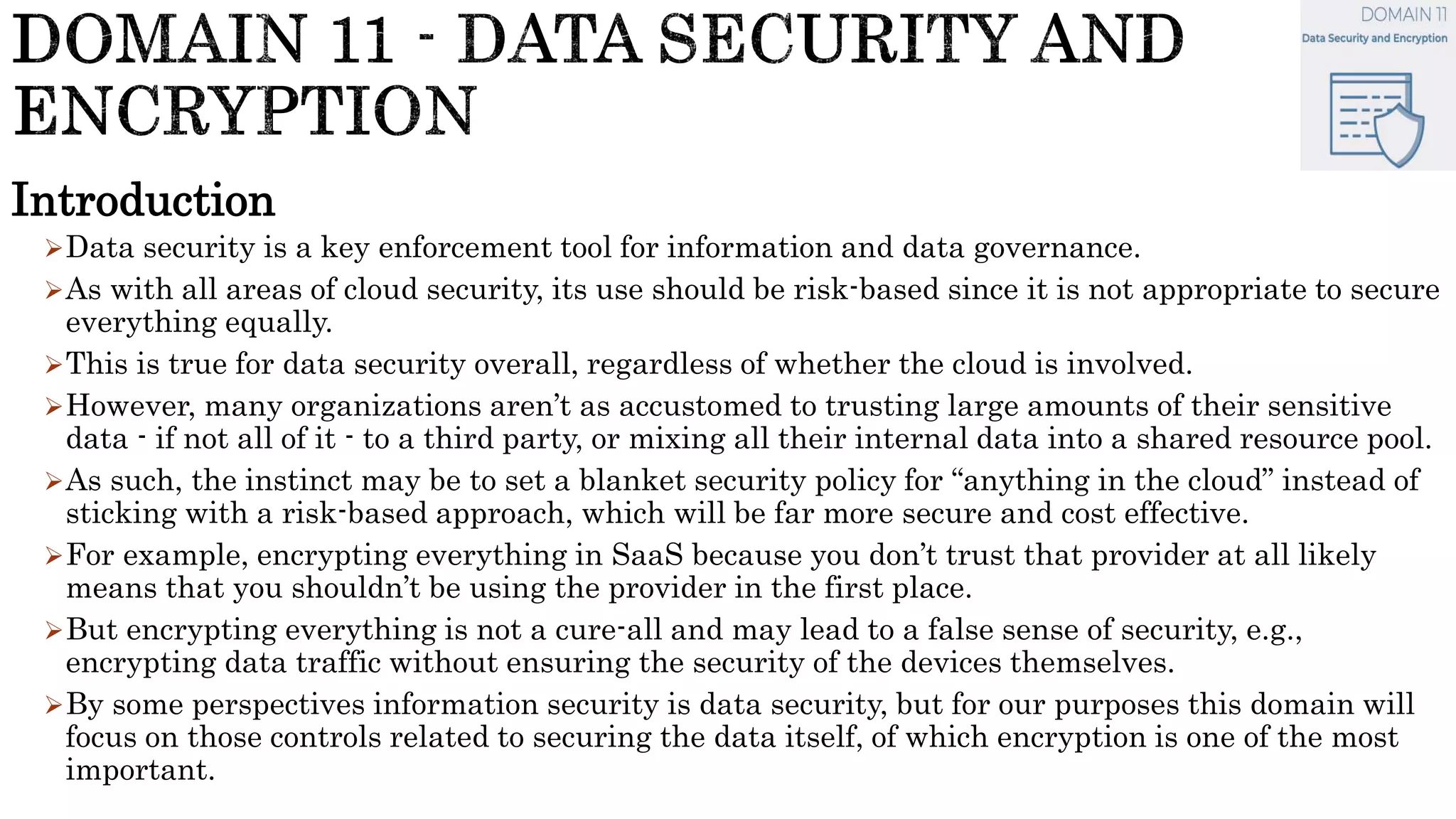 Introduction
Data security is a key enforcement tool for information and data governance.
As with all areas of cloud security, its use should be risk-based since it is not appropriate to secure
everything equally.
This is true for data security overall, regardless of whether the cloud is involved.
However, many organizations aren’t as accustomed to trusting large amounts of their sensitive
data - if not all of it - to a third party, or mixing all their internal data into a shared resource pool.
As such, the instinct may be to set a blanket security policy for “anything in the cloud” instead of
sticking with a risk-based approach, which will be far more secure and cost effective.
For example, encrypting everything in SaaS because you don’t trust that provider at all likely
means that you shouldn’t be using the provider in the first place.
But encrypting everything is not a cure-all and may lead to a false sense of security, e.g.,
encrypting data traffic without ensuring the security of the devices themselves.
By some perspectives information security is data security, but for our purposes this domain will
focus on those controls related to securing the data itself, of which encryption is one of the most
important.
 