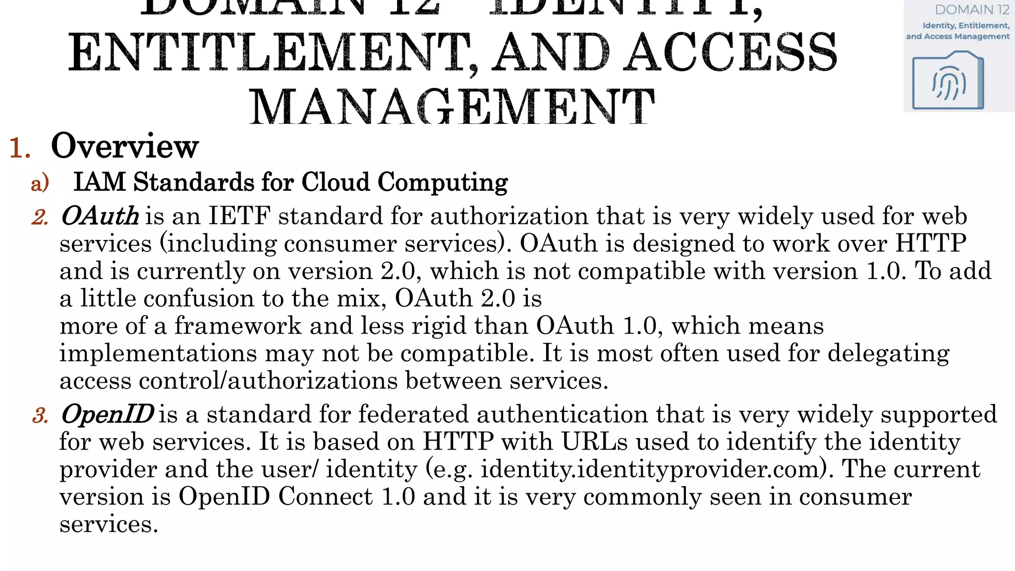 1. Overview
a) IAM Standards for Cloud Computing
2. OAuth is an IETF standard for authorization that is very widely used for web
services (including consumer services). OAuth is designed to work over HTTP
and is currently on version 2.0, which is not compatible with version 1.0. To add
a little confusion to the mix, OAuth 2.0 is
more of a framework and less rigid than OAuth 1.0, which means
implementations may not be compatible. It is most often used for delegating
access control/authorizations between services.
3. OpenID is a standard for federated authentication that is very widely supported
for web services. It is based on HTTP with URLs used to identify the identity
provider and the user/ identity (e.g. identity.identityprovider.com). The current
version is OpenID Connect 1.0 and it is very commonly seen in consumer
services.
 