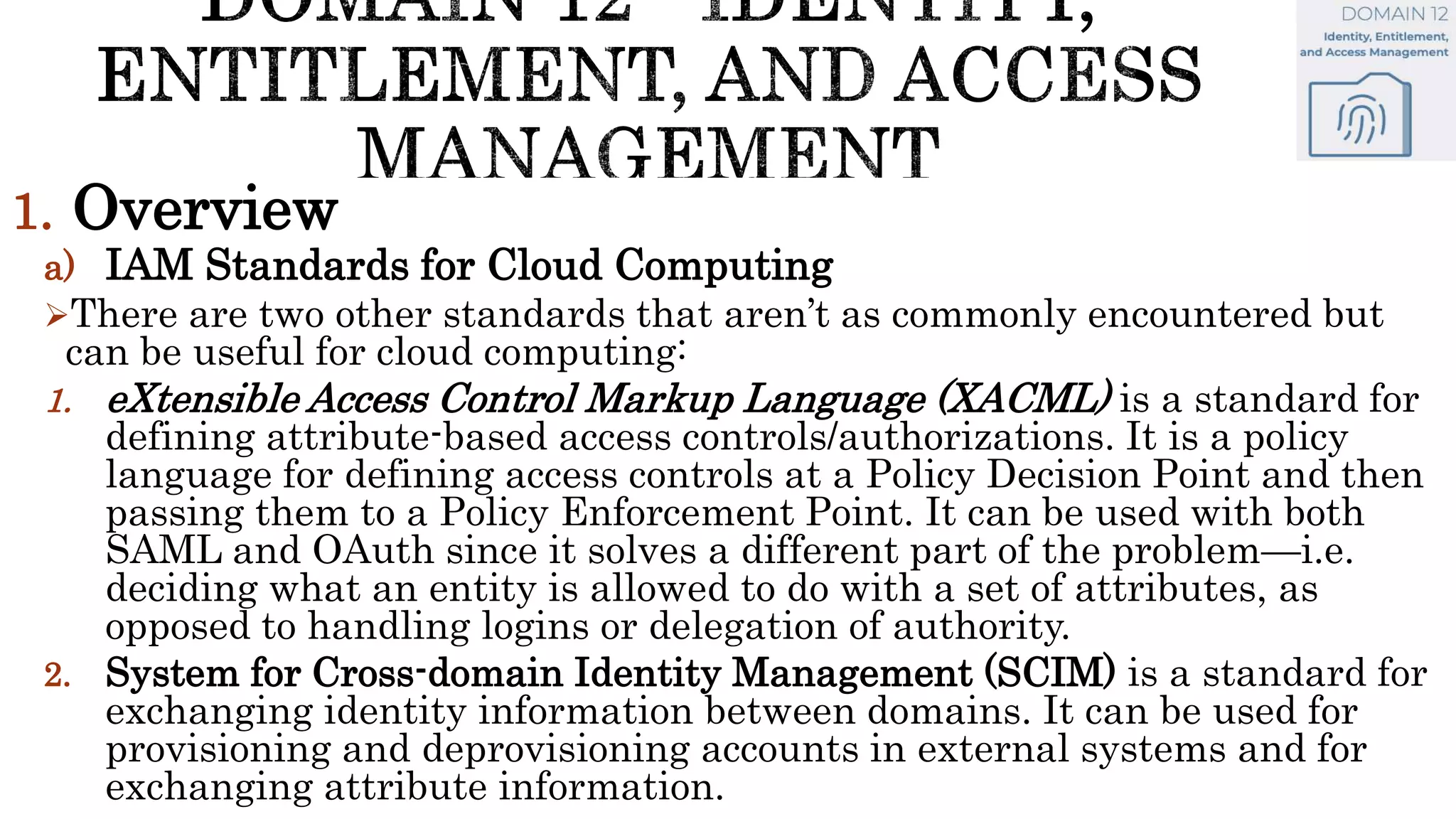 1. Overview
a) IAM Standards for Cloud Computing
There are two other standards that aren’t as commonly encountered but
can be useful for cloud computing:
1. eXtensible Access Control Markup Language (XACML) is a standard for
defining attribute-based access controls/authorizations. It is a policy
language for defining access controls at a Policy Decision Point and then
passing them to a Policy Enforcement Point. It can be used with both
SAML and OAuth since it solves a different part of the problem—i.e.
deciding what an entity is allowed to do with a set of attributes, as
opposed to handling logins or delegation of authority.
2. System for Cross-domain Identity Management (SCIM) is a standard for
exchanging identity information between domains. It can be used for
provisioning and deprovisioning accounts in external systems and for
exchanging attribute information.
 