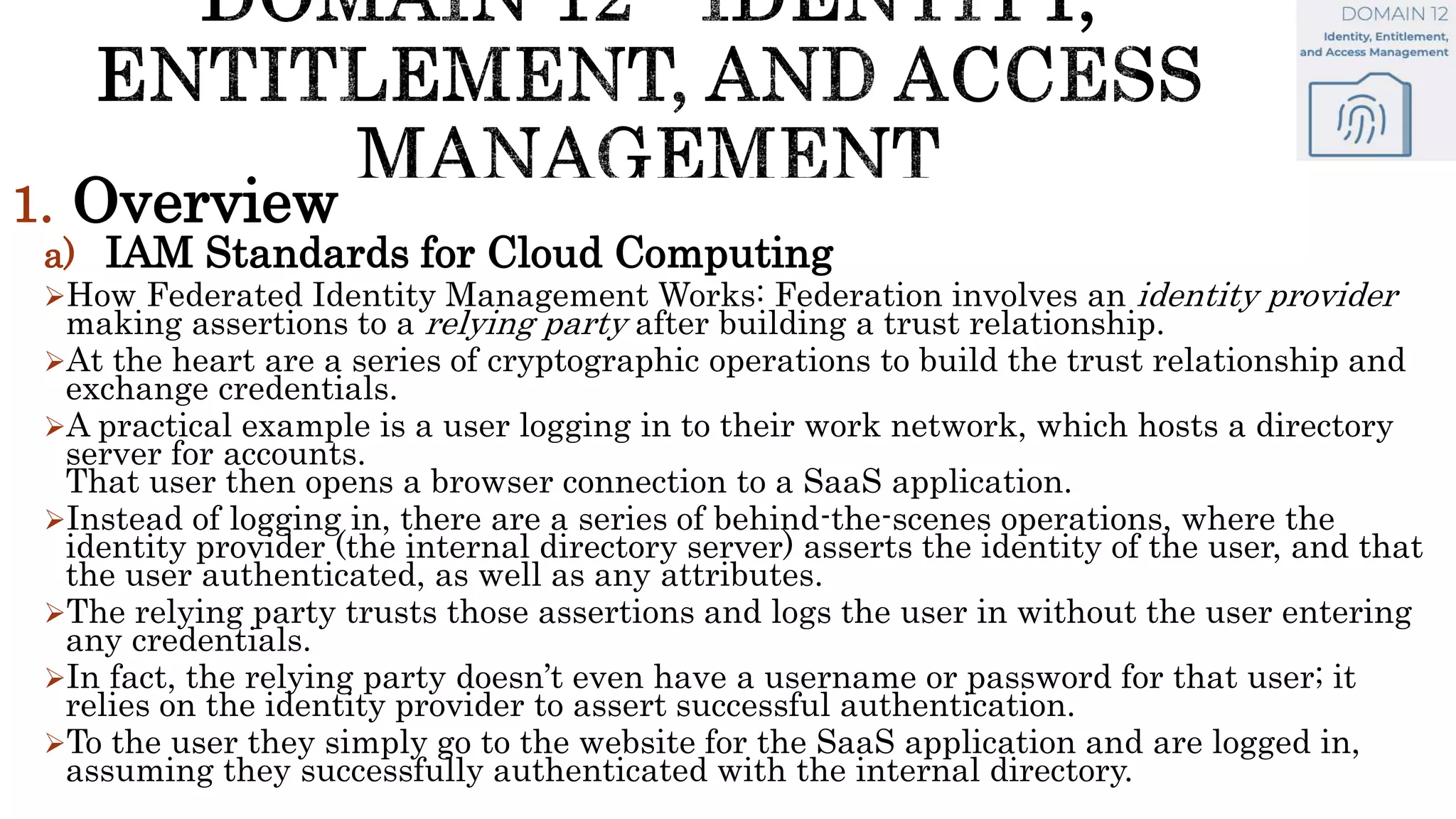 1. Overview
a) IAM Standards for Cloud Computing
How Federated Identity Management Works: Federation involves an identity provider
making assertions to a relying party after building a trust relationship.
At the heart are a series of cryptographic operations to build the trust relationship and
exchange credentials.
A practical example is a user logging in to their work network, which hosts a directory
server for accounts.
That user then opens a browser connection to a SaaS application.
Instead of logging in, there are a series of behind-the-scenes operations, where the
identity provider (the internal directory server) asserts the identity of the user, and that
the user authenticated, as well as any attributes.
The relying party trusts those assertions and logs the user in without the user entering
any credentials.
In fact, the relying party doesn’t even have a username or password for that user; it
relies on the identity provider to assert successful authentication.
To the user they simply go to the website for the SaaS application and are logged in,
assuming they successfully authenticated with the internal directory.
 