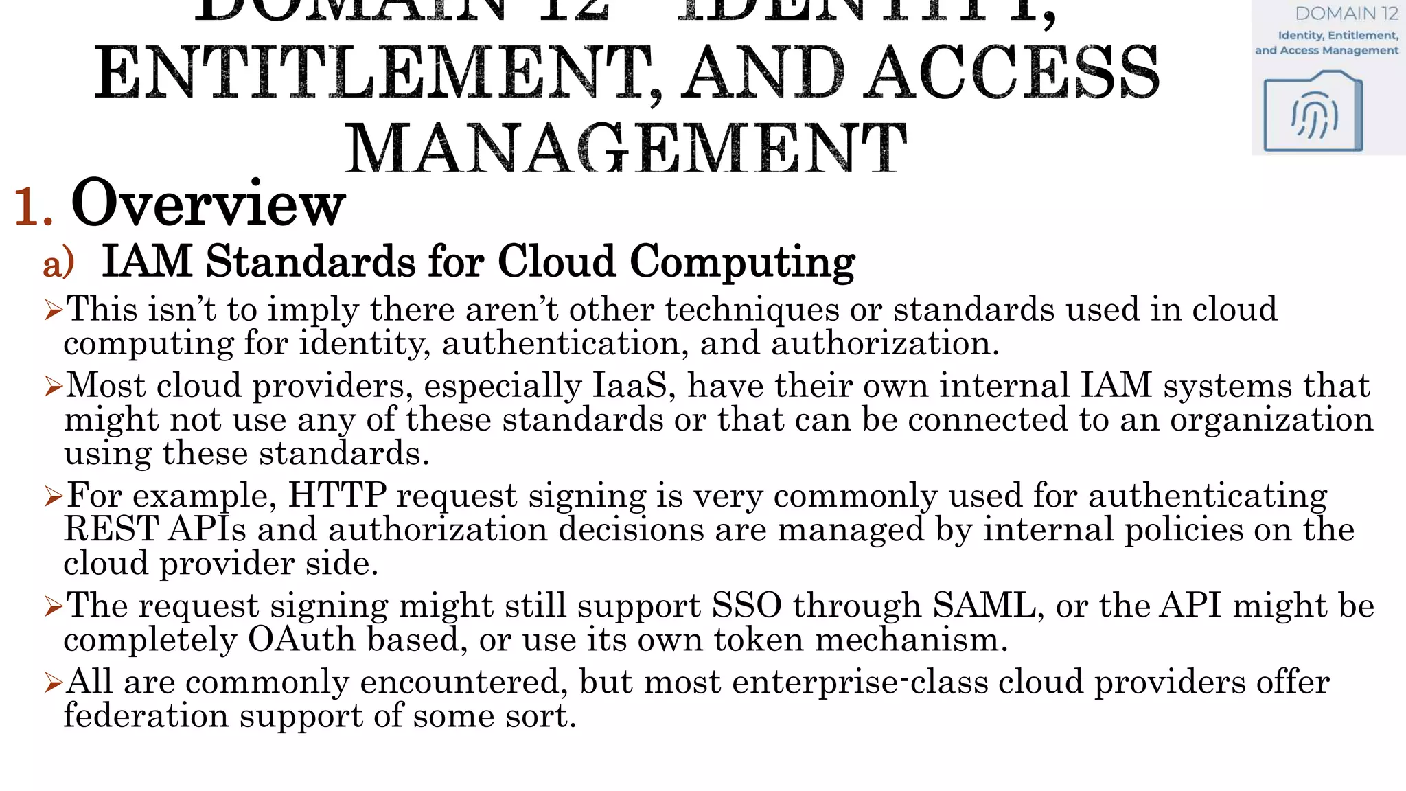 1. Overview
a) IAM Standards for Cloud Computing
This isn’t to imply there aren’t other techniques or standards used in cloud
computing for identity, authentication, and authorization.
Most cloud providers, especially IaaS, have their own internal IAM systems that
might not use any of these standards or that can be connected to an organization
using these standards.
For example, HTTP request signing is very commonly used for authenticating
REST APIs and authorization decisions are managed by internal policies on the
cloud provider side.
The request signing might still support SSO through SAML, or the API might be
completely OAuth based, or use its own token mechanism.
All are commonly encountered, but most enterprise-class cloud providers offer
federation support of some sort.
 