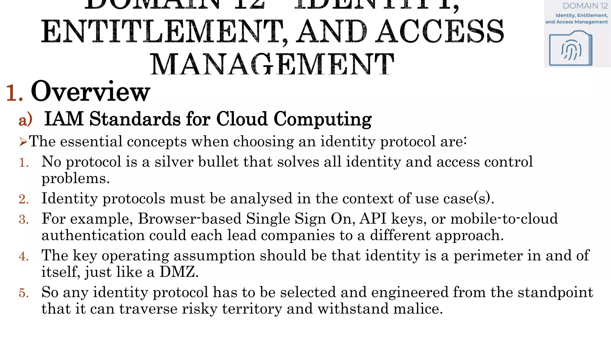 1. Overview
a) IAM Standards for Cloud Computing
The essential concepts when choosing an identity protocol are:
1. No protocol is a silver bullet that solves all identity and access control
problems.
2. Identity protocols must be analysed in the context of use case(s).
3. For example, Browser-based Single Sign On, API keys, or mobile-to-cloud
authentication could each lead companies to a different approach.
4. The key operating assumption should be that identity is a perimeter in and of
itself, just like a DMZ.
5. So any identity protocol has to be selected and engineered from the standpoint
that it can traverse risky territory and withstand malice.
 